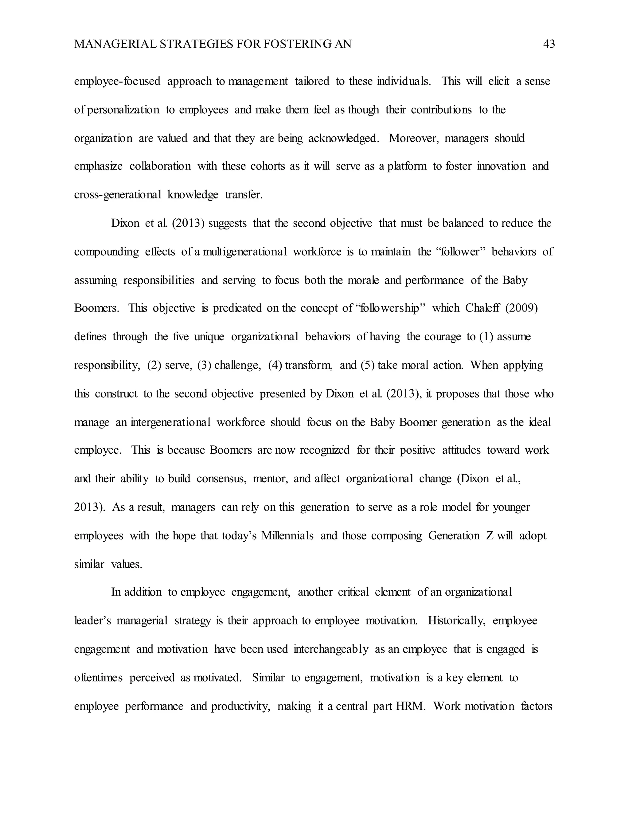 MANAGERIAL STRATEGIES FOR FOSTERING AN 43
employee-focused approach to management tailored to these individuals. This will elicit a sense
of personalization to employees and make them feel as though their contributions to the
organization are valued and that they are being acknowledged. Moreover, managers should
emphasize collaboration with these cohorts as it will serve as a platform to foster innovation and
cross-generational knowledge transfer.
Dixon et al. (2013) suggests that the second objective that must be balanced to reduce the
compounding effects of a multigenerational workforce is to maintain the “follower” behaviors of
assuming responsibilities and serving to focus both the morale and performance of the Baby
Boomers. This objective is predicated on the concept of “followership” which Chaleff (2009)
defines through the five unique organizational behaviors of having the courage to (1) assume
responsibility, (2) serve, (3) challenge, (4) transform, and (5) take moral action. When applying
this construct to the second objective presented by Dixon et al. (2013), it proposes that those who
manage an intergenerational workforce should focus on the Baby Boomer generation as the ideal
employee. This is because Boomers are now recognized for their positive attitudes toward work
and their ability to build consensus, mentor, and affect organizational change (Dixon et al.,
2013). As a result, managers can rely on this generation to serve as a role model for younger
employees with the hope that today’s Millennials and those composing Generation Z will adopt
similar values.
In addition to employee engagement, another critical element of an organizational
leader’s managerial strategy is their approach to employee motivation. Historically, employee
engagement and motivation have been used interchangeably as an employee that is engaged is
oftentimes perceived as motivated. Similar to engagement, motivation is a key element to
employee performance and productivity, making it a central part HRM. Work motivation factors
 