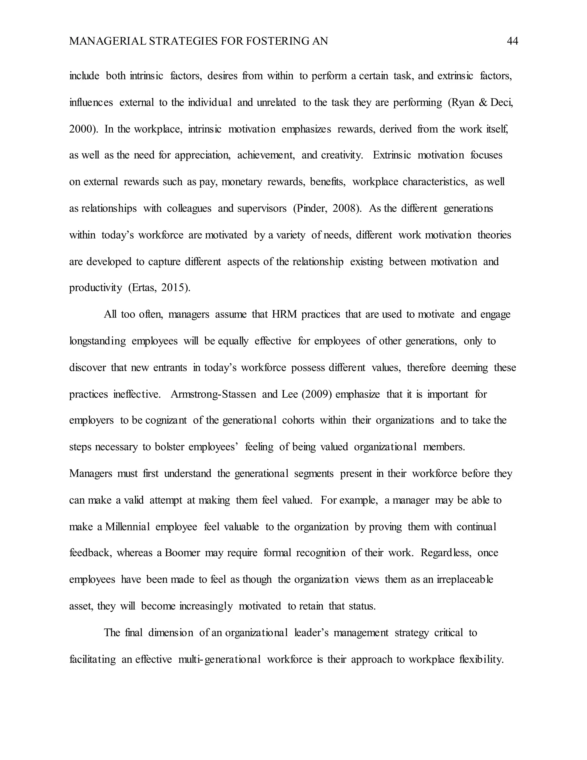 MANAGERIAL STRATEGIES FOR FOSTERING AN 44
include both intrinsic factors, desires from within to perform a certain task, and extrinsic factors,
influences external to the individual and unrelated to the task they are performing (Ryan & Deci,
2000). In the workplace, intrinsic motivation emphasizes rewards, derived from the work itself,
as well as the need for appreciation, achievement, and creativity. Extrinsic motivation focuses
on external rewards such as pay, monetary rewards, benefits, workplace characteristics, as well
as relationships with colleagues and supervisors (Pinder, 2008). As the different generations
within today’s workforce are motivated by a variety of needs, different work motivation theories
are developed to capture different aspects of the relationship existing between motivation and
productivity (Ertas, 2015).
All too often, managers assume that HRM practices that are used to motivate and engage
longstanding employees will be equally effective for employees of other generations, only to
discover that new entrants in today’s workforce possess different values, therefore deeming these
practices ineffective. Armstrong-Stassen and Lee (2009) emphasize that it is important for
employers to be cognizant of the generational cohorts within their organizations and to take the
steps necessary to bolster employees’ feeling of being valued organizational members.
Managers must first understand the generational segments present in their workforce before they
can make a valid attempt at making them feel valued. For example, a manager may be able to
make a Millennial employee feel valuable to the organization by proving them with continual
feedback, whereas a Boomer may require formal recognition of their work. Regardless, once
employees have been made to feel as though the organization views them as an irreplaceable
asset, they will become increasingly motivated to retain that status.
The final dimension of an organizational leader’s management strategy critical to
facilitating an effective multi-generational workforce is their approach to workplace flexibility.
 