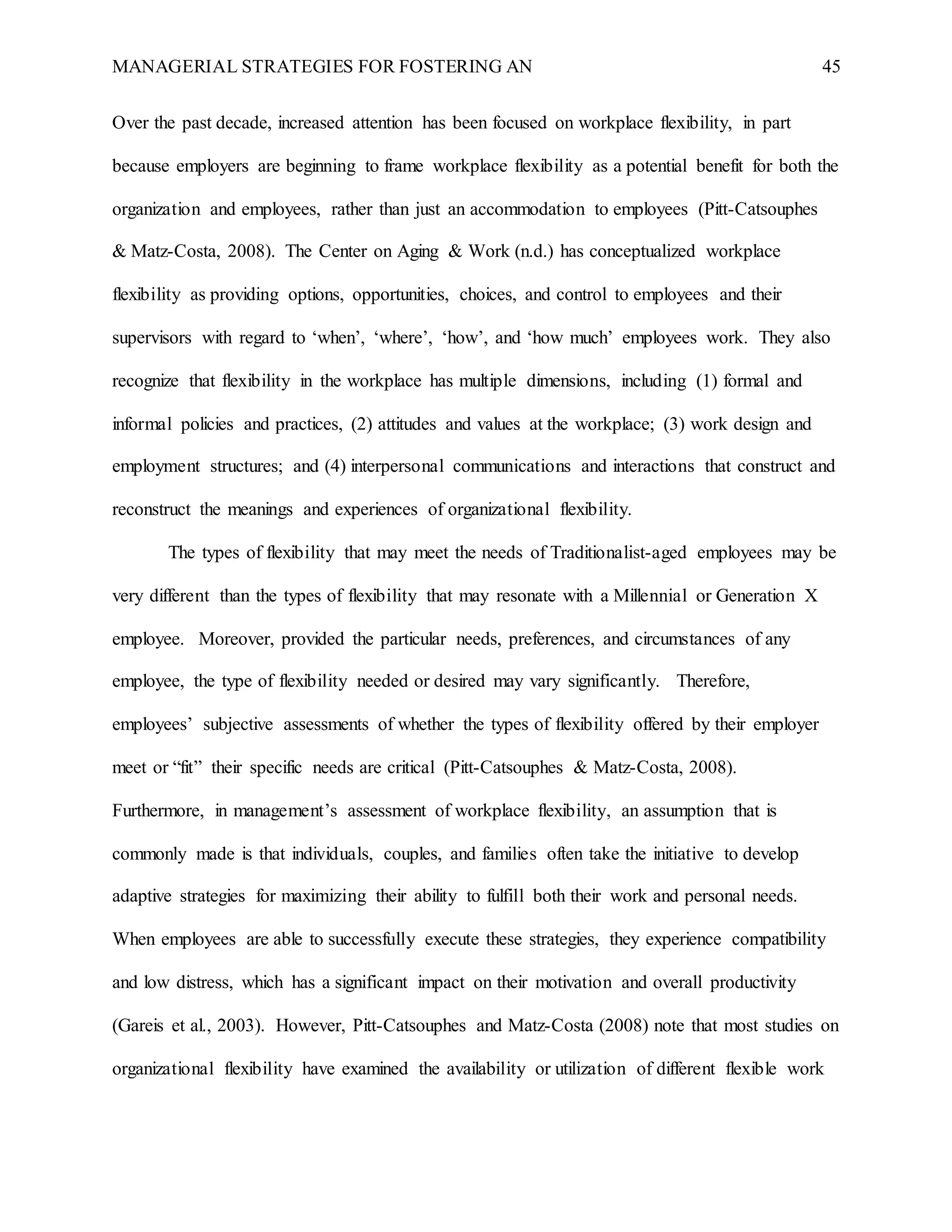 MANAGERIAL STRATEGIES FOR FOSTERING AN 45
Over the past decade, increased attention has been focused on workplace flexibility, in part
because employers are beginning to frame workplace flexibility as a potential benefit for both the
organization and employees, rather than just an accommodation to employees (Pitt-Catsouphes
& Matz-Costa, 2008). The Center on Aging & Work (n.d.) has conceptualized workplace
flexibility as providing options, opportunities, choices, and control to employees and their
supervisors with regard to ‘when’, ‘where’, ‘how’, and ‘how much’ employees work. They also
recognize that flexibility in the workplace has multiple dimensions, including (1) formal and
informal policies and practices, (2) attitudes and values at the workplace; (3) work design and
employment structures; and (4) interpersonal communications and interactions that construct and
reconstruct the meanings and experiences of organizational flexibility.
The types of flexibility that may meet the needs of Traditionalist-aged employees may be
very different than the types of flexibility that may resonate with a Millennial or Generation X
employee. Moreover, provided the particular needs, preferences, and circumstances of any
employee, the type of flexibility needed or desired may vary significantly. Therefore,
employees’ subjective assessments of whether the types of flexibility offered by their employer
meet or “fit” their specific needs are critical (Pitt-Catsouphes & Matz-Costa, 2008).
Furthermore, in management’s assessment of workplace flexibility, an assumption that is
commonly made is that individuals, couples, and families often take the initiative to develop
adaptive strategies for maximizing their ability to fulfill both their work and personal needs.
When employees are able to successfully execute these strategies, they experience compatibility
and low distress, which has a significant impact on their motivation and overall productivity
(Gareis et al., 2003). However, Pitt-Catsouphes and Matz-Costa (2008) note that most studies on
organizational flexibility have examined the availability or utilization of different flexible work
 