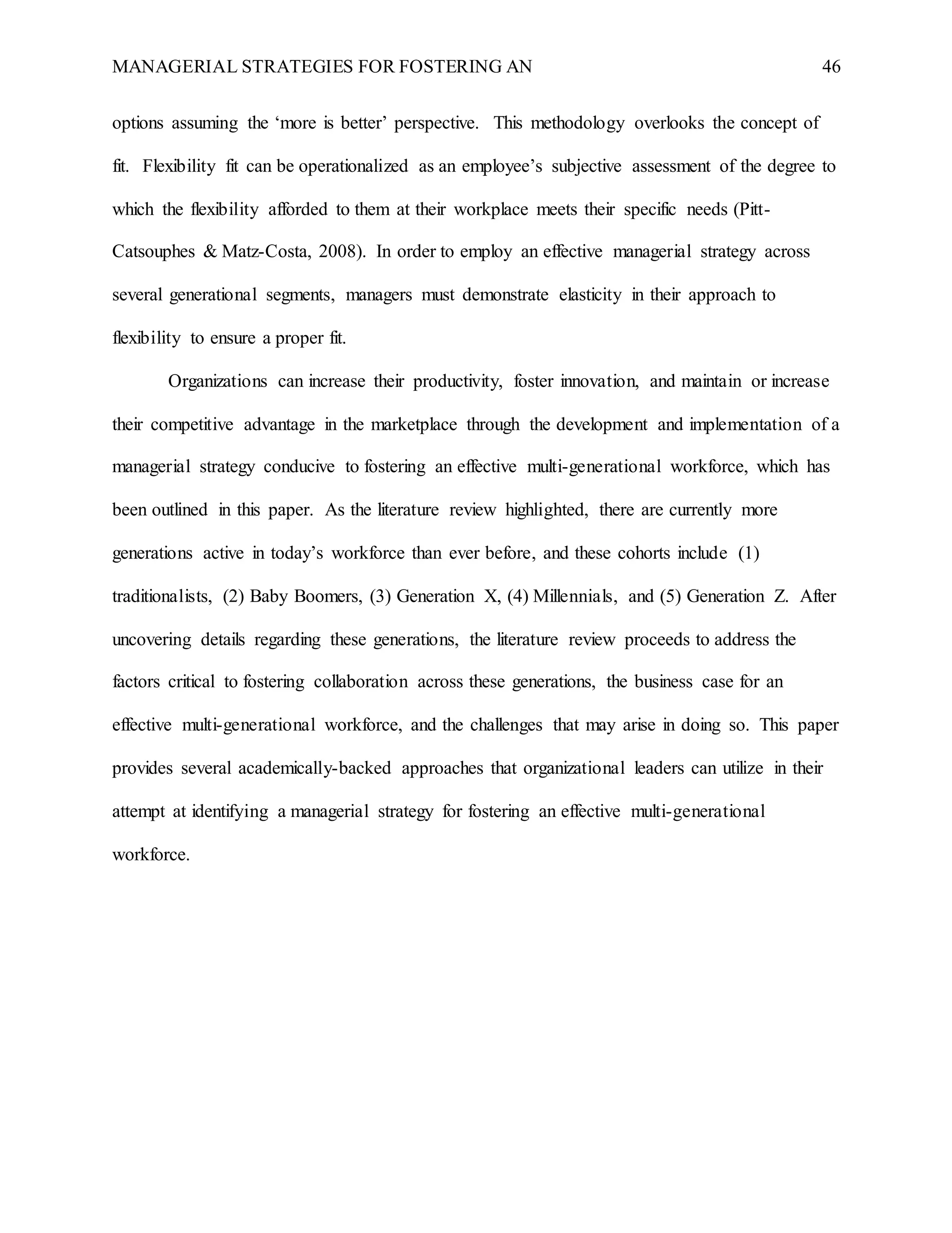 MANAGERIAL STRATEGIES FOR FOSTERING AN 46
options assuming the ‘more is better’ perspective. This methodology overlooks the concept of
fit. Flexibility fit can be operationalized as an employee’s subjective assessment of the degree to
which the flexibility afforded to them at their workplace meets their specific needs (Pitt-
Catsouphes & Matz-Costa, 2008). In order to employ an effective managerial strategy across
several generational segments, managers must demonstrate elasticity in their approach to
flexibility to ensure a proper fit.
Organizations can increase their productivity, foster innovation, and maintain or increase
their competitive advantage in the marketplace through the development and implementation of a
managerial strategy conducive to fostering an effective multi-generational workforce, which has
been outlined in this paper. As the literature review highlighted, there are currently more
generations active in today’s workforce than ever before, and these cohorts include (1)
traditionalists, (2) Baby Boomers, (3) Generation X, (4) Millennials, and (5) Generation Z. After
uncovering details regarding these generations, the literature review proceeds to address the
factors critical to fostering collaboration across these generations, the business case for an
effective multi-generational workforce, and the challenges that may arise in doing so. This paper
provides several academically-backed approaches that organizational leaders can utilize in their
attempt at identifying a managerial strategy for fostering an effective multi-generational
workforce.
 