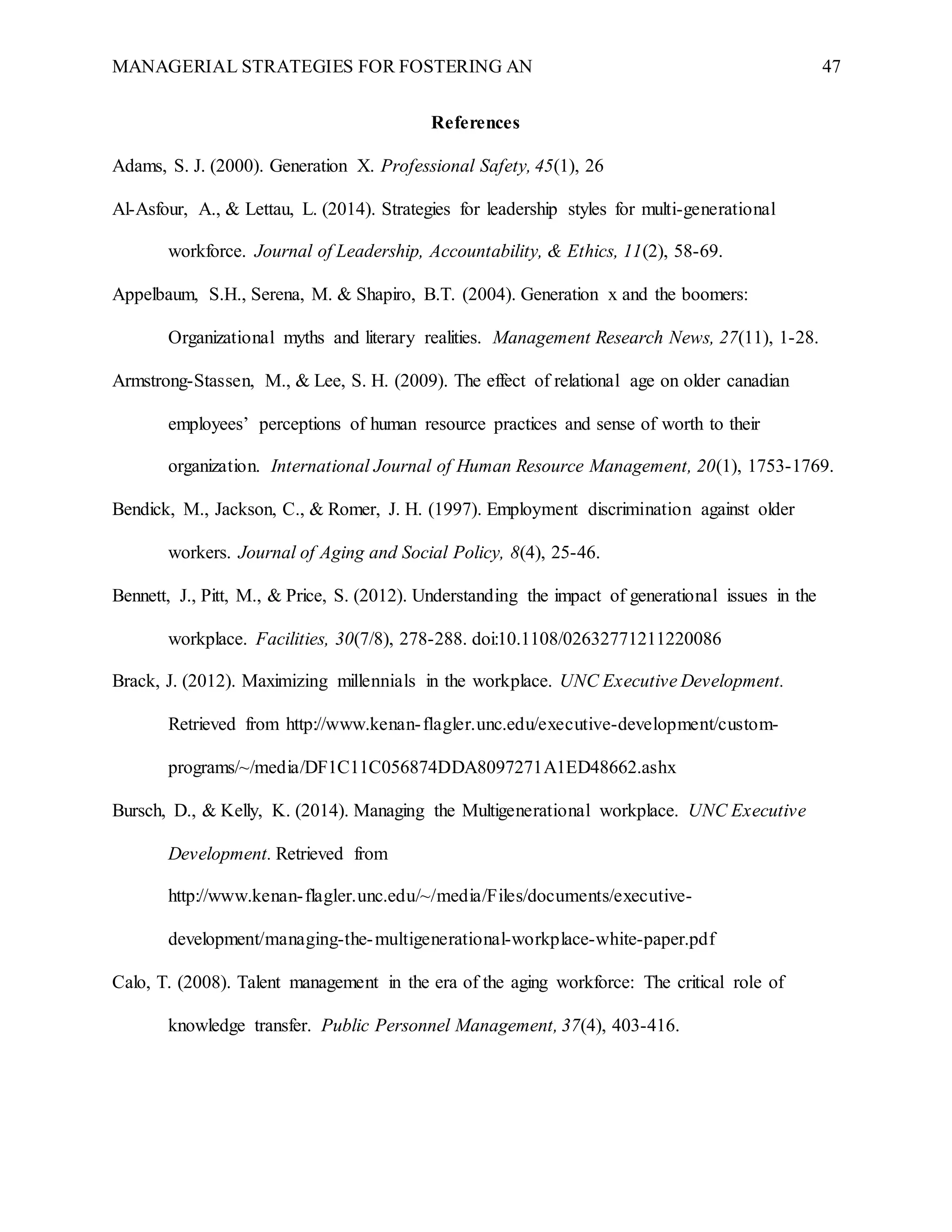 MANAGERIAL STRATEGIES FOR FOSTERING AN 47
References
Adams, S. J. (2000). Generation X. Professional Safety, 45(1), 26
Al-Asfour, A., & Lettau, L. (2014). Strategies for leadership styles for multi-generational
workforce. Journal of Leadership, Accountability, & Ethics, 11(2), 58-69.
Appelbaum, S.H., Serena, M. & Shapiro, B.T. (2004). Generation x and the boomers:
Organizational myths and literary realities. Management Research News, 27(11), 1-28.
Armstrong-Stassen, M., & Lee, S. H. (2009). The effect of relational age on older canadian
employees’ perceptions of human resource practices and sense of worth to their
organization. International Journal of Human Resource Management, 20(1), 1753-1769.
Bendick, M., Jackson, C., & Romer, J. H. (1997). Employment discrimination against older
workers. Journal of Aging and Social Policy, 8(4), 25-46.
Bennett, J., Pitt, M., & Price, S. (2012). Understanding the impact of generational issues in the
workplace. Facilities, 30(7/8), 278-288. doi:10.1108/02632771211220086
Brack, J. (2012). Maximizing millennials in the workplace. UNC Executive Development.
Retrieved from http://www.kenan-flagler.unc.edu/executive-development/custom-
programs/~/media/DF1C11C056874DDA8097271A1ED48662.ashx
Bursch, D., & Kelly, K. (2014). Managing the Multigenerational workplace. UNC Executive
Development. Retrieved from
http://www.kenan-flagler.unc.edu/~/media/Files/documents/executive-
development/managing-the-multigenerational-workplace-white-paper.pdf
Calo, T. (2008). Talent management in the era of the aging workforce: The critical role of
knowledge transfer. Public Personnel Management, 37(4), 403-416.
 