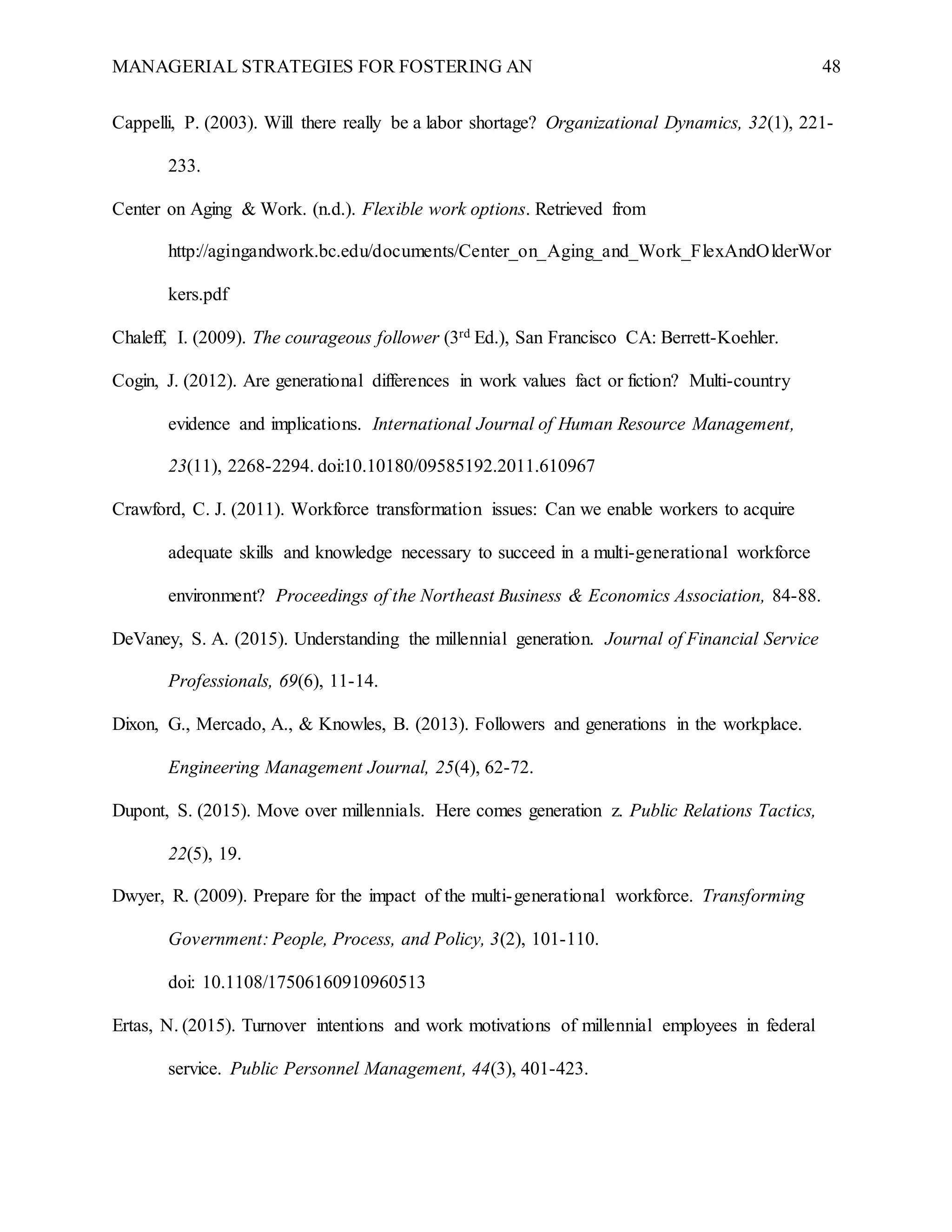 MANAGERIAL STRATEGIES FOR FOSTERING AN 48
Cappelli, P. (2003). Will there really be a labor shortage? Organizational Dynamics, 32(1), 221-
233.
Center on Aging & Work. (n.d.). Flexible work options. Retrieved from
http://agingandwork.bc.edu/documents/Center_on_Aging_and_Work_FlexAndOlderWor
kers.pdf
Chaleff, I. (2009). The courageous follower (3rd Ed.), San Francisco CA: Berrett-Koehler.
Cogin, J. (2012). Are generational differences in work values fact or fiction? Multi-country
evidence and implications. International Journal of Human Resource Management,
23(11), 2268-2294. doi:10.10180/09585192.2011.610967
Crawford, C. J. (2011). Workforce transformation issues: Can we enable workers to acquire
adequate skills and knowledge necessary to succeed in a multi-generational workforce
environment? Proceedings of the Northeast Business & Economics Association, 84-88.
DeVaney, S. A. (2015). Understanding the millennial generation. Journal of Financial Service
Professionals, 69(6), 11-14.
Dixon, G., Mercado, A., & Knowles, B. (2013). Followers and generations in the workplace.
Engineering Management Journal, 25(4), 62-72.
Dupont, S. (2015). Move over millennials. Here comes generation z. Public Relations Tactics,
22(5), 19.
Dwyer, R. (2009). Prepare for the impact of the multi-generational workforce. Transforming
Government: People, Process, and Policy, 3(2), 101-110.
doi: 10.1108/17506160910960513
Ertas, N. (2015). Turnover intentions and work motivations of millennial employees in federal
service. Public Personnel Management, 44(3), 401-423.
 