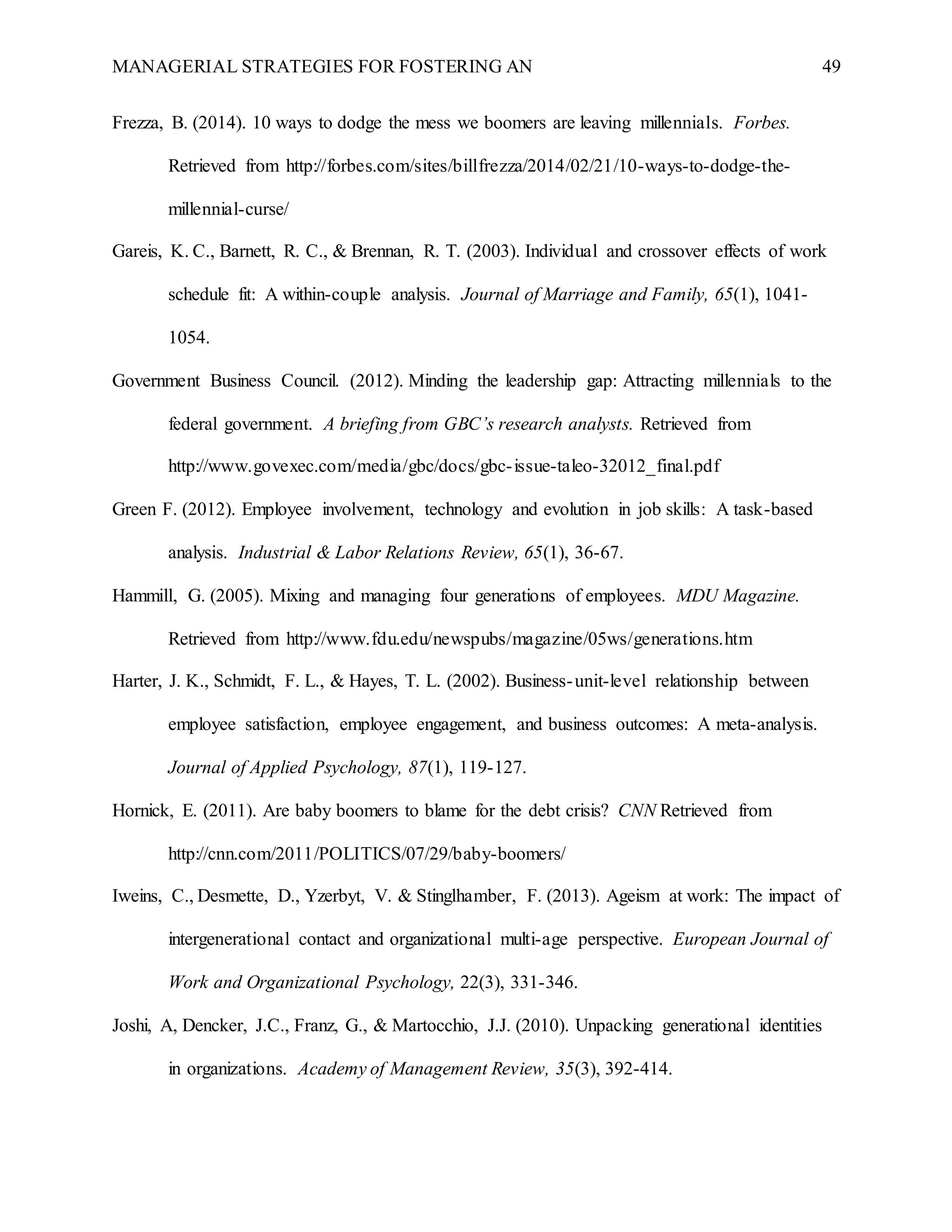 MANAGERIAL STRATEGIES FOR FOSTERING AN 49
Frezza, B. (2014). 10 ways to dodge the mess we boomers are leaving millennials. Forbes.
Retrieved from http://forbes.com/sites/billfrezza/2014/02/21/10-ways-to-dodge-the-
millennial-curse/
Gareis, K. C., Barnett, R. C., & Brennan, R. T. (2003). Individual and crossover effects of work
schedule fit: A within-couple analysis. Journal of Marriage and Family, 65(1), 1041-
1054.
Government Business Council. (2012). Minding the leadership gap: Attracting millennials to the
federal government. A briefing from GBC’s research analysts. Retrieved from
http://www.govexec.com/media/gbc/docs/gbc-issue-taleo-32012_final.pdf
Green F. (2012). Employee involvement, technology and evolution in job skills: A task-based
analysis. Industrial & Labor Relations Review, 65(1), 36-67.
Hammill, G. (2005). Mixing and managing four generations of employees. MDU Magazine.
Retrieved from http://www.fdu.edu/newspubs/magazine/05ws/generations.htm
Harter, J. K., Schmidt, F. L., & Hayes, T. L. (2002). Business-unit-level relationship between
employee satisfaction, employee engagement, and business outcomes: A meta-analysis.
Journal of Applied Psychology, 87(1), 119-127.
Hornick, E. (2011). Are baby boomers to blame for the debt crisis? CNN Retrieved from
http://cnn.com/2011/POLITICS/07/29/baby-boomers/
Iweins, C., Desmette, D., Yzerbyt, V. & Stinglhamber, F. (2013). Ageism at work: The impact of
intergenerational contact and organizational multi-age perspective. European Journal of
Work and Organizational Psychology, 22(3), 331-346.
Joshi, A, Dencker, J.C., Franz, G., & Martocchio, J.J. (2010). Unpacking generational identities
in organizations. Academy of Management Review, 35(3), 392-414.
 