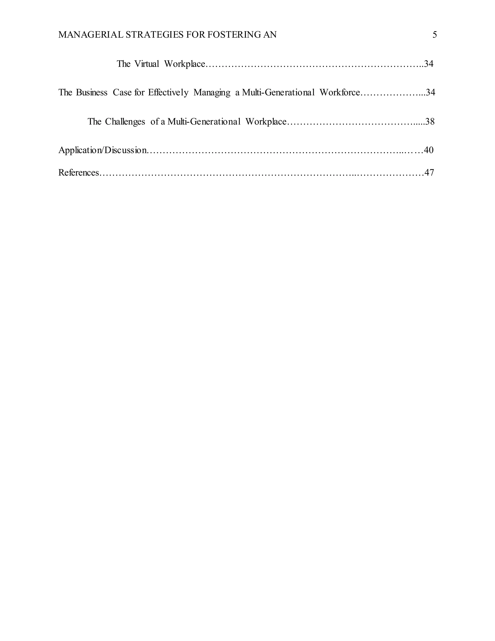 MANAGERIAL STRATEGIES FOR FOSTERING AN 5
The Virtual Workplace…………………………………………………………..34
The Business Case for Effectively Managing a Multi-Generational Workforce………………...34
The Challenges of a Multi-Generational Workplace………………………………….....38
Application/Discussion……………………………………………………………………..……40
References……………………………………………………………………..…………………47
 