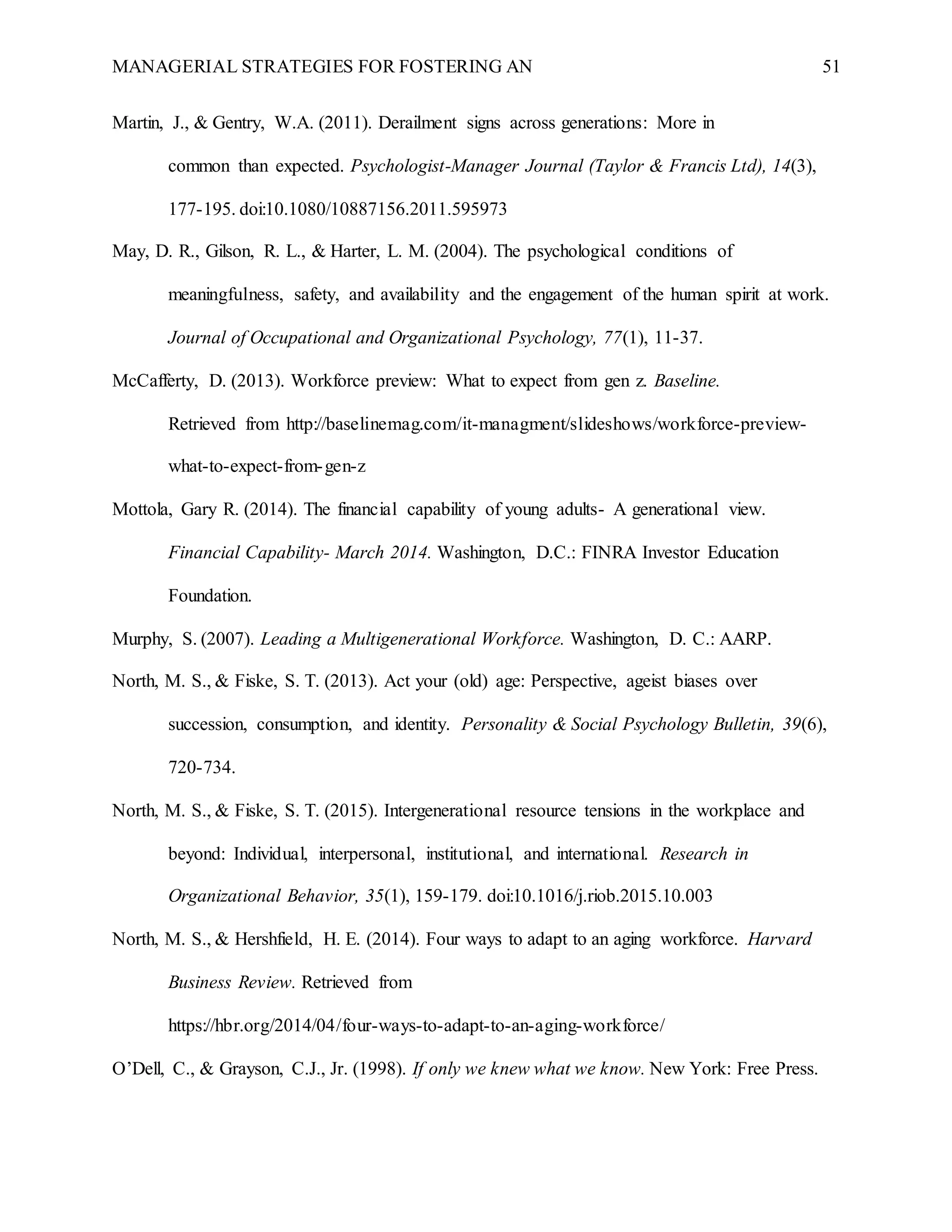 MANAGERIAL STRATEGIES FOR FOSTERING AN 51
Martin, J., & Gentry, W.A. (2011). Derailment signs across generations: More in
common than expected. Psychologist-Manager Journal (Taylor & Francis Ltd), 14(3),
177-195. doi:10.1080/10887156.2011.595973
May, D. R., Gilson, R. L., & Harter, L. M. (2004). The psychological conditions of
meaningfulness, safety, and availability and the engagement of the human spirit at work.
Journal of Occupational and Organizational Psychology, 77(1), 11-37.
McCafferty, D. (2013). Workforce preview: What to expect from gen z. Baseline.
Retrieved from http://baselinemag.com/it-managment/slideshows/workforce-preview-
what-to-expect-from-gen-z
Mottola, Gary R. (2014). The financial capability of young adults- A generational view.
Financial Capability- March 2014. Washington, D.C.: FINRA Investor Education
Foundation.
Murphy, S. (2007). Leading a Multigenerational Workforce. Washington, D. C.: AARP.
North, M. S., & Fiske, S. T. (2013). Act your (old) age: Perspective, ageist biases over
succession, consumption, and identity. Personality & Social Psychology Bulletin, 39(6),
720-734.
North, M. S., & Fiske, S. T. (2015). Intergenerational resource tensions in the workplace and
beyond: Individual, interpersonal, institutional, and international. Research in
Organizational Behavior, 35(1), 159-179. doi:10.1016/j.riob.2015.10.003
North, M. S., & Hershfield, H. E. (2014). Four ways to adapt to an aging workforce. Harvard
Business Review. Retrieved from
https://hbr.org/2014/04/four-ways-to-adapt-to-an-aging-workforce/
O’Dell, C., & Grayson, C.J., Jr. (1998). If only we knew what we know. New York: Free Press.
 