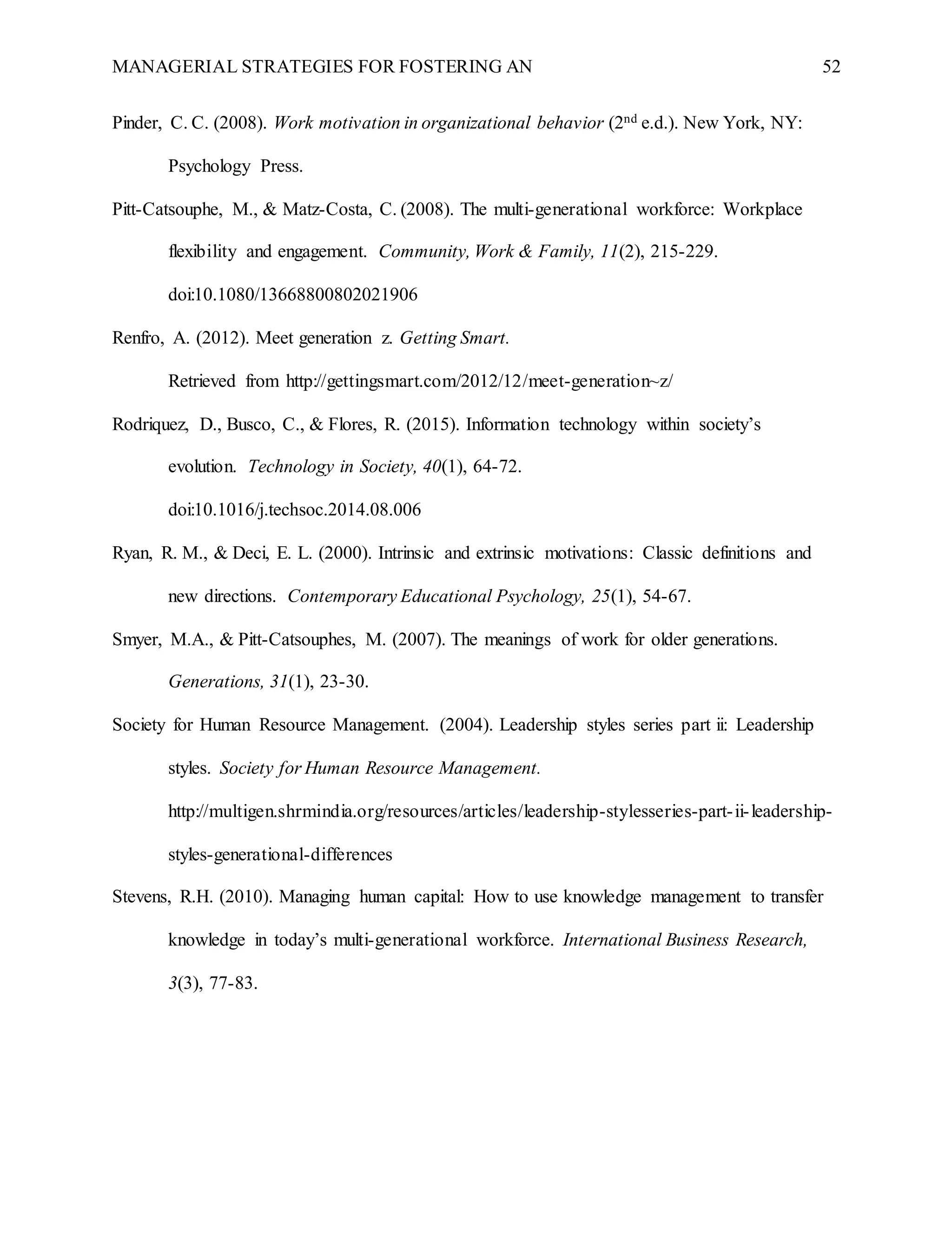 MANAGERIAL STRATEGIES FOR FOSTERING AN 52
Pinder, C. C. (2008). Work motivation in organizational behavior (2nd e.d.). New York, NY:
Psychology Press.
Pitt-Catsouphe, M., & Matz-Costa, C. (2008). The multi-generational workforce: Workplace
flexibility and engagement. Community, Work & Family, 11(2), 215-229.
doi:10.1080/13668800802021906
Renfro, A. (2012). Meet generation z. Getting Smart.
Retrieved from http://gettingsmart.com/2012/12/meet-generation~z/
Rodriquez, D., Busco, C., & Flores, R. (2015). Information technology within society’s
evolution. Technology in Society, 40(1), 64-72.
doi:10.1016/j.techsoc.2014.08.006
Ryan, R. M., & Deci, E. L. (2000). Intrinsic and extrinsic motivations: Classic definitions and
new directions. Contemporary Educational Psychology, 25(1), 54-67.
Smyer, M.A., & Pitt-Catsouphes, M. (2007). The meanings of work for older generations.
Generations, 31(1), 23-30.
Society for Human Resource Management. (2004). Leadership styles series part ii: Leadership
styles. Society for Human Resource Management.
http://multigen.shrmindia.org/resources/articles/leadership-stylesseries-part-ii-leadership-
styles-generational-differences
Stevens, R.H. (2010). Managing human capital: How to use knowledge management to transfer
knowledge in today’s multi-generational workforce. International Business Research,
3(3), 77-83.
 