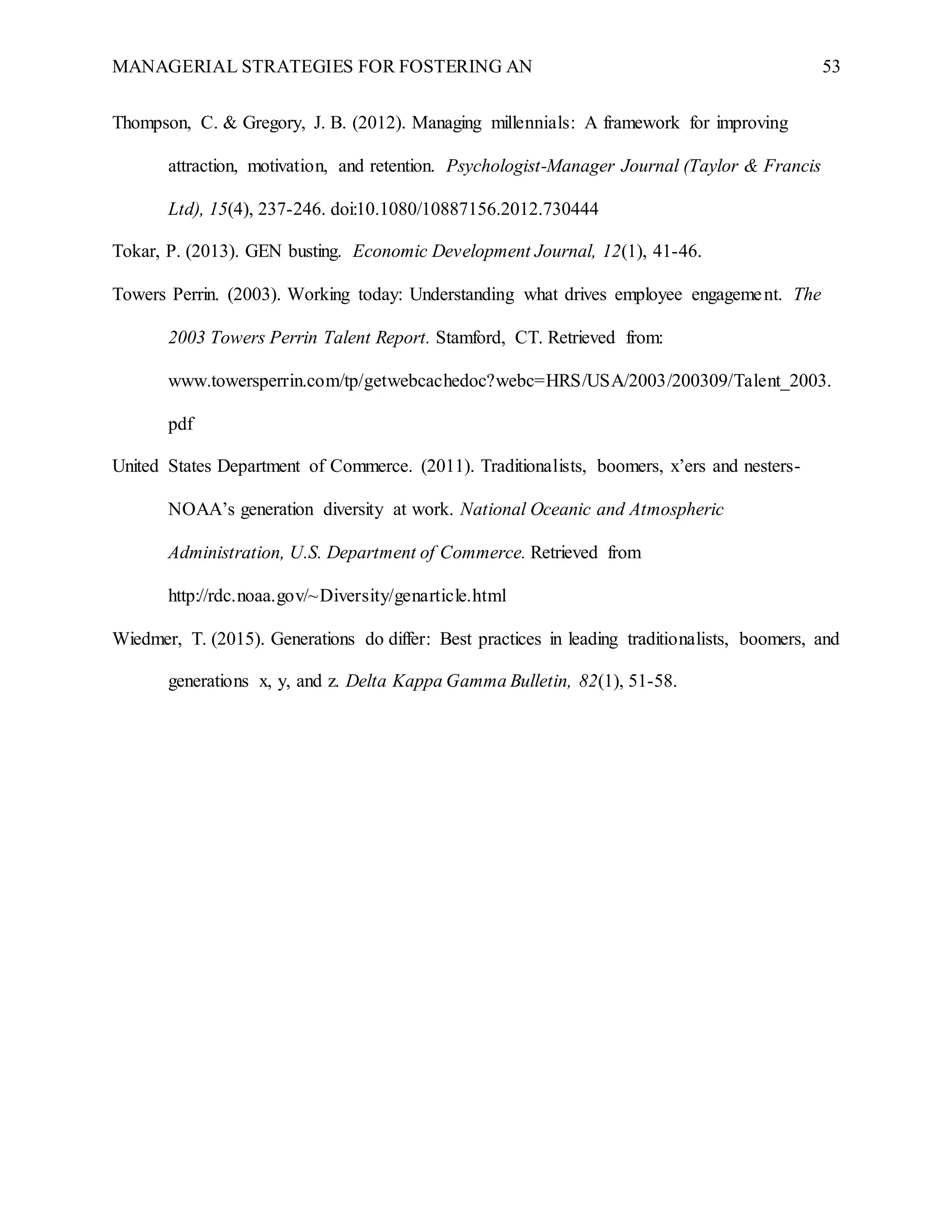 MANAGERIAL STRATEGIES FOR FOSTERING AN 53
Thompson, C. & Gregory, J. B. (2012). Managing millennials: A framework for improving
attraction, motivation, and retention. Psychologist-Manager Journal (Taylor & Francis
Ltd), 15(4), 237-246. doi:10.1080/10887156.2012.730444
Tokar, P. (2013). GEN busting. Economic Development Journal, 12(1), 41-46.
Towers Perrin. (2003). Working today: Understanding what drives employee engagement. The
2003 Towers Perrin Talent Report. Stamford, CT. Retrieved from:
www.towersperrin.com/tp/getwebcachedoc?webc=HRS/USA/2003/200309/Talent_2003.
pdf
United States Department of Commerce. (2011). Traditionalists, boomers, x’ers and nesters-
NOAA’s generation diversity at work. National Oceanic and Atmospheric
Administration, U.S. Department of Commerce. Retrieved from
http://rdc.noaa.gov/~Diversity/genarticle.html
Wiedmer, T. (2015). Generations do differ: Best practices in leading traditionalists, boomers, and
generations x, y, and z. Delta Kappa Gamma Bulletin, 82(1), 51-58.
 