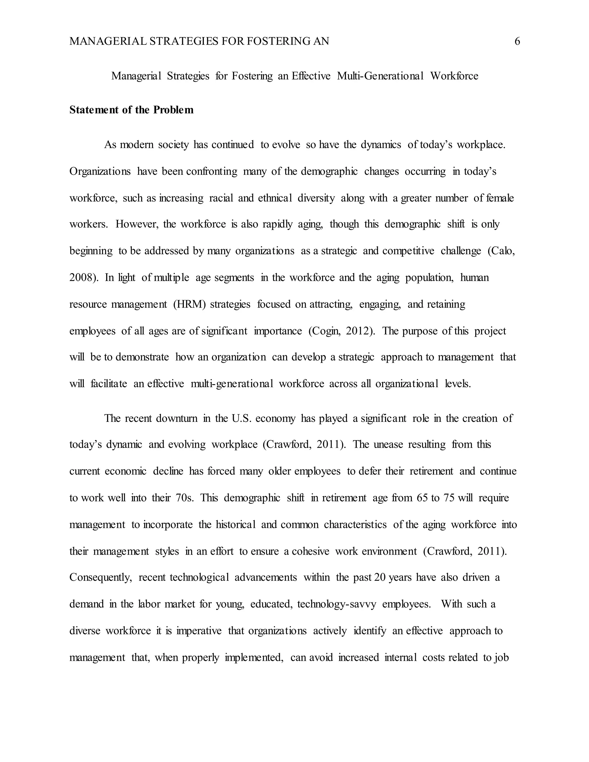 MANAGERIAL STRATEGIES FOR FOSTERING AN 6
Managerial Strategies for Fostering an Effective Multi-Generational Workforce
Statement of the Problem
As modern society has continued to evolve so have the dynamics of today’s workplace.
Organizations have been confronting many of the demographic changes occurring in today’s
workforce, such as increasing racial and ethnical diversity along with a greater number of female
workers. However, the workforce is also rapidly aging, though this demographic shift is only
beginning to be addressed by many organizations as a strategic and competitive challenge (Calo,
2008). In light of multiple age segments in the workforce and the aging population, human
resource management (HRM) strategies focused on attracting, engaging, and retaining
employees of all ages are of significant importance (Cogin, 2012). The purpose of this project
will be to demonstrate how an organization can develop a strategic approach to management that
will facilitate an effective multi-generational workforce across all organizational levels.
The recent downturn in the U.S. economy has played a significant role in the creation of
today’s dynamic and evolving workplace (Crawford, 2011). The unease resulting from this
current economic decline has forced many older employees to defer their retirement and continue
to work well into their 70s. This demographic shift in retirement age from 65 to 75 will require
management to incorporate the historical and common characteristics of the aging workforce into
their management styles in an effort to ensure a cohesive work environment (Crawford, 2011).
Consequently, recent technological advancements within the past 20 years have also driven a
demand in the labor market for young, educated, technology-savvy employees. With such a
diverse workforce it is imperative that organizations actively identify an effective approach to
management that, when properly implemented, can avoid increased internal costs related to job
 