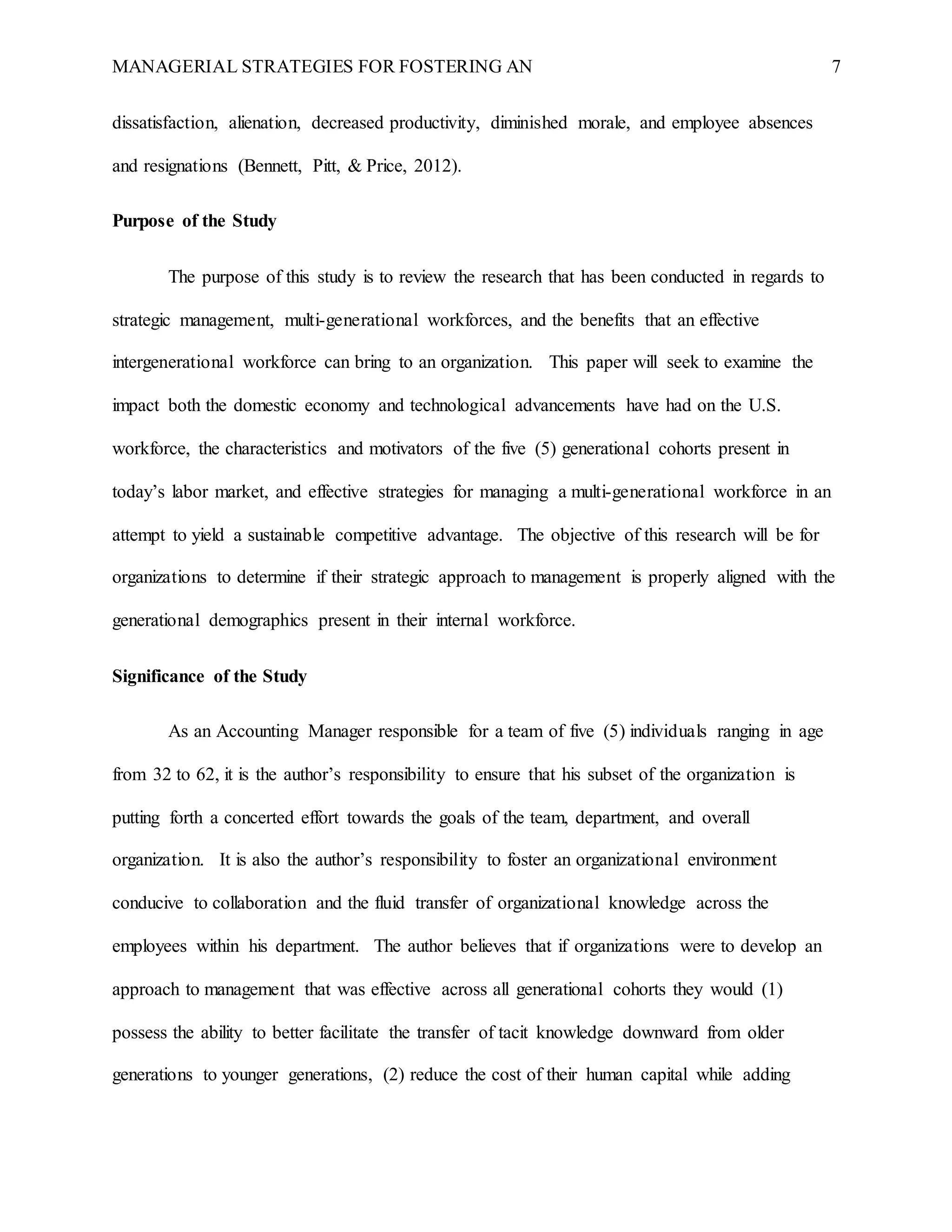 MANAGERIAL STRATEGIES FOR FOSTERING AN 7
dissatisfaction, alienation, decreased productivity, diminished morale, and employee absences
and resignations (Bennett, Pitt, & Price, 2012).
Purpose of the Study
The purpose of this study is to review the research that has been conducted in regards to
strategic management, multi-generational workforces, and the benefits that an effective
intergenerational workforce can bring to an organization. This paper will seek to examine the
impact both the domestic economy and technological advancements have had on the U.S.
workforce, the characteristics and motivators of the five (5) generational cohorts present in
today’s labor market, and effective strategies for managing a multi-generational workforce in an
attempt to yield a sustainable competitive advantage. The objective of this research will be for
organizations to determine if their strategic approach to management is properly aligned with the
generational demographics present in their internal workforce.
Significance of the Study
As an Accounting Manager responsible for a team of five (5) individuals ranging in age
from 32 to 62, it is the author’s responsibility to ensure that his subset of the organization is
putting forth a concerted effort towards the goals of the team, department, and overall
organization. It is also the author’s responsibility to foster an organizational environment
conducive to collaboration and the fluid transfer of organizational knowledge across the
employees within his department. The author believes that if organizations were to develop an
approach to management that was effective across all generational cohorts they would (1)
possess the ability to better facilitate the transfer of tacit knowledge downward from older
generations to younger generations, (2) reduce the cost of their human capital while adding
 