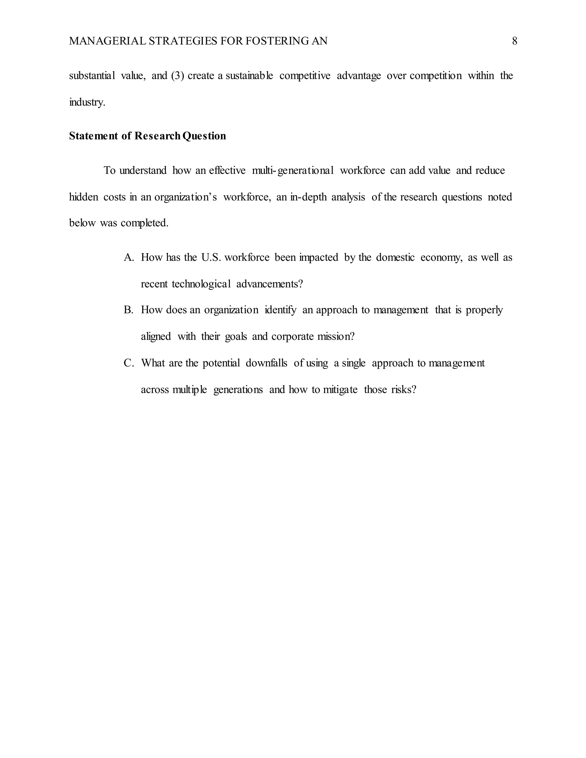 MANAGERIAL STRATEGIES FOR FOSTERING AN 8
substantial value, and (3) create a sustainable competitive advantage over competition within the
industry.
Statement of ResearchQuestion
To understand how an effective multi-generational workforce can add value and reduce
hidden costs in an organization’s workforce, an in-depth analysis of the research questions noted
below was completed.
A. How has the U.S. workforce been impacted by the domestic economy, as well as
recent technological advancements?
B. How does an organization identify an approach to management that is properly
aligned with their goals and corporate mission?
C. What are the potential downfalls of using a single approach to management
across multiple generations and how to mitigate those risks?
 