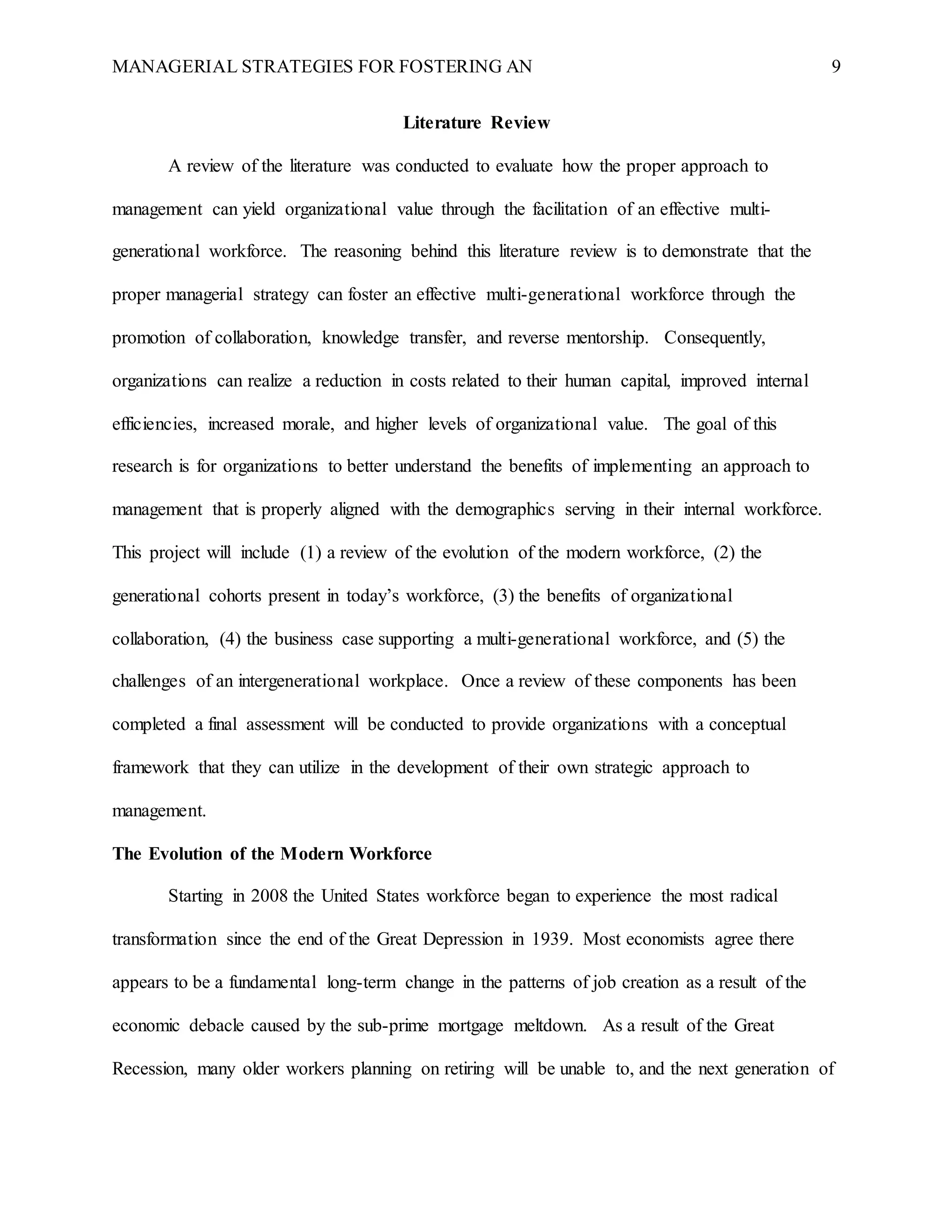 MANAGERIAL STRATEGIES FOR FOSTERING AN 9
Literature Review
A review of the literature was conducted to evaluate how the proper approach to
management can yield organizational value through the facilitation of an effective multi-
generational workforce. The reasoning behind this literature review is to demonstrate that the
proper managerial strategy can foster an effective multi-generational workforce through the
promotion of collaboration, knowledge transfer, and reverse mentorship. Consequently,
organizations can realize a reduction in costs related to their human capital, improved internal
efficiencies, increased morale, and higher levels of organizational value. The goal of this
research is for organizations to better understand the benefits of implementing an approach to
management that is properly aligned with the demographics serving in their internal workforce.
This project will include (1) a review of the evolution of the modern workforce, (2) the
generational cohorts present in today’s workforce, (3) the benefits of organizational
collaboration, (4) the business case supporting a multi-generational workforce, and (5) the
challenges of an intergenerational workplace. Once a review of these components has been
completed a final assessment will be conducted to provide organizations with a conceptual
framework that they can utilize in the development of their own strategic approach to
management.
The Evolution of the Modern Workforce
Starting in 2008 the United States workforce began to experience the most radical
transformation since the end of the Great Depression in 1939. Most economists agree there
appears to be a fundamental long-term change in the patterns of job creation as a result of the
economic debacle caused by the sub-prime mortgage meltdown. As a result of the Great
Recession, many older workers planning on retiring will be unable to, and the next generation of
 