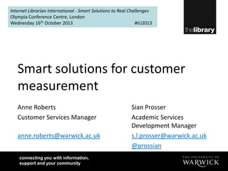 Internet Librarian International - Smart Solutions to Real Challenges
Olympia Conference Centre, London
Wednesday 16th October 2013
#ILI2013

Smart solutions for customer
measurement
Anne Roberts
Customer Services Manager
anne.roberts@warwick.ac.uk
connecting you with information,
support and your community

Sian Prosser
Academic Services
Development Manager
s.l.prosser@warwick.ac.uk
@prossian

 