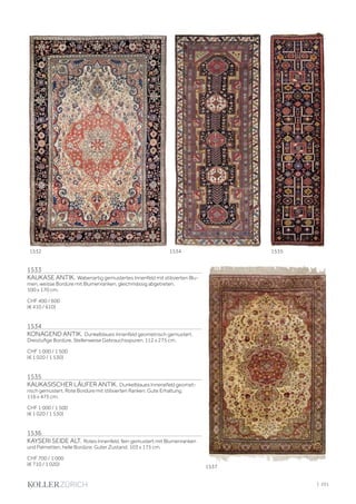 1533
KAUKASE ANTIK. Wabenartig gemustertes Innenfeld mit stilisierten Blu-
men, weisse Bordüre mit Blumenranken, gleichmässig abgetreten.
100 x 170 cm.
CHF 400 / 600
(€ 410 / 610)
1534
KONAGEND ANTIK. Dunkelblaues Innenfeld geometrisch gemustert.
Dreistufige Bordüre. Stellenweise Gebrauchsspuren. 112 x 275 cm.
CHF 1 000 / 1 500
(€ 1 020 / 1 530)
1535
KAUKASISCHER LÄUFER ANTIK. Dunkelblaues Innenefeld geomet-
risch gemustert. Rote Bordüre mit stilisierten Ranken. Gute Erhaltung.
116 x 475 cm.
CHF 1 000 / 1 500
(€ 1 020 / 1 530)
1536
KAYSERI SEIDE ALT. Rotes Innenfeld, fein gemustert mit Blumenranken
und Palmetten, helle Bordüre. Guter Zustand. 103 x 175 cm.
CHF 700 / 1 000
(€ 710 / 1 020)
1532 1534 1535
1537
| 251
 