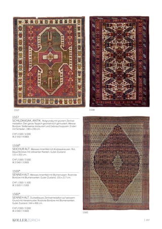 1557
SCHILDKASAK, ANTIK. Rotgrundig mit grünem Zentral-
medaillon. Der ganze Teppich geometrisch gemustert. Weisse
Bordüre. Stellenweise restauriert und Gebrauchsspuren. Enden
mit Schäden. 180 x 230 cm.
CHF 2 500 / 4 000
(€ 2 550 / 4 080)
1558*
SEICHUR ALT. Weisses Innenfeld mit Andreaskreuzen. Rot,
blaue Bordüre mit stilisierten Ranken. Guter Zustand.
131 x 202 cm.
CHF 2 000 / 3 000
(€ 2 040 / 3 060)
1559*
SENNEH ALT. Weisses Innenfeld mit Blumenvasen. Rostrote
Bordüre mit Blumenranken. Guter Zustand. 135 x 217 cm.
CHF 1 000 / 1 500
(€ 1 020 / 1 530)
1560*
SENNEH ALT. Dunkelblaues Zentralmedaillon auf weissem
Grund mit Heratimuster. Rostrote Bordüre mit Blumenranken.
Guter Zustand. 344 x 496 cm.
CHF 2 000 / 3 000
(€ 2 040 / 3 060)
1557 1558
1560
| 257
 