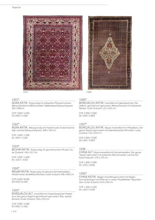 1501*
AGRA ANTIK. Rotgrundig mit stilisierten Pflanzenmotiven.
Weisse BordüremitBlumenranken.StellenweiseGebrauchsspuren.
302x398cm.
CHF 3 000 / 5 000
(€ 3 060 / 5 100)
1502*
AGRA ANTIK. Weissgrundig mit Heratimuster. Enden beschä-
digt. Leichte Gebrauchsspuren. 309 x 354 cm.
CHF 1 000 / 1 500
(€ 1 020 / 1 530)
1503*
BESHIR ANTIK. Rotgrundig mit geometrischem Muster. Gu-
ter Zustand. 160 x 321 cm.
CHF 1 200 / 1 600
(€ 1 220 / 1 630)
1504*
BIDJAR ANTIK. Rotgrundig mit weissem Zentralmedaillon,
Heratimuster, dunkelblaue Bordüre. Guter Zustand. 400 x 600 cm.
CHF 6 500 / 8 000
(€ 6 630 / 8 160)
1505*
BORDJALOU ALT. Innenfeld mit 3 hakenbesetzten Medail-
lons. Der ganze Teppich geometrisch gemustert. Blau, weisse
Bordüre. Guter Zustand. 184 x 223 cm.
CHF 3 000 / 5 000
(€ 3 060 / 5 100)
1506*
BORDJALOU ANTIK. Innenfeld mit hakenbesetzten Me-
daillons, geometrisch gemustert. Weisse Bordüre mit stilisierten
Ranken. Guter Zustand. 131 x 201 cm.
CHF 2 000 / 3 000
(€ 2 040 / 3 060)
1507*
BORDJALOU ANTIK. Blaues Innenefeld mit 4 Medaillons. Der
ganze Teppich gemustert mit hakenbesetzten Rhomben. Guter
Zustand. 142 x 205 cm.
CHF 2 000 / 3 000
(€ 2 040 / 3 060)
1508
CHINA ALT. Rosa Innenefeld mit Zentralmedaillon. Der ganze
Teppich gemustert mit stilisierten Blumenranken. Leichte Ge-
brauchsspuren. 170 x 270 cm.
CHF 1 500 / 2 000
(€ 1 530 / 2 040)
1509*
CHINA ANTIK. Beiges Innenfeld gemustert mit Vögeln,
Schmetterlingen und Pflanzen in zarten Pastellfarben. Blaue Bor-
düre. Guter Zustand. 244 x 294 cm.
CHF 1 500 / 2 500
(€ 1 530 / 2 550)
1504
1501
| 244
Teppiche
 
