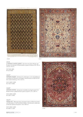 1514
2 HEREKE SEIDE GEBET. Der Eine mit rotem Mihrab, der
Andere mit weissem Mihrab. Beide in gutem Zustand. 50 x 78 cm.
und 55 x 78 cm.
CHF 500 / 800
(€ 510 / 820)
1515*
HEREKE SEIDE. Feinheit 14 x 14 Knoten / cm2. Dunkelblaues
Innenfeld mit Pflanzen und Vögeln. Rote Bordüre mit Blumenran-
ken. Gute Erhaltung. 110 x 152 cm.
CHF 2 500 / 4 000
(€ 2 550 / 4 080)
1516*
HEREKE SEIDE. Schwarzes Innenfeld, durchgemustert mit
Botehmotiven, gelbe Bordüre, guter Zustand. 121 x 180 cm.
CHF 2 000 / 3 000
(€ 2 040 / 3 060)
1517*
HERIZ ALT. Weissgrundig, durchgemustert mit Blumenranken
und Palmetten in harmonischen Farben, rote Bordüre, stellenwei-
se leichte Gebrauchsspuren. 310 x 390 cm.
CHF 3 000 / 5 000
(€ 3 060 / 5 100)
1516 1517
1518
| 247
 