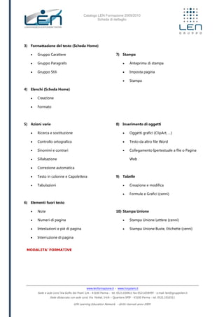 Catalogo LEN Formazione 2009/2010
Scheda di dettaglio
www.lenformazione.it – www.hrsystem.it
Sede e aule corsi: Via Golfo dei Poeti 1/A - 43100 Parma - tel. 0521.038411 fax 0521.038499 - e.mail: len@gruppolen.it
Sede distaccata con aule corsi: Via Nobel, 14/A – Quartiere SPIP - 43100 Parma - tel. 0521.1910311
LEN Learning Education Network - diritti riservati anno 2009
3) Formattazione del testo (Scheda Home)
 Gruppo Carattere
 Gruppo Paragrafo
 Gruppo Stili
4) Elenchi (Scheda Home)
 Creazione
 Formato
5) Azioni varie
 Ricerca e sostituzione
 Controllo ortografico
 Sinonimi e contrari
 Sillabazione
 Correzione automatica
 Testo in colonne e Capolettera
 Tabulazioni
6) Elementi fuori testo
 Note
 Numeri di pagina
 Intestazioni e piè di pagina
 Interruzione di pagina
7) Stampa
 Anteprima di stampa
 Imposta pagina
 Stampa
8) Inserimento di oggetti
 Oggetti grafici (ClipArt, …)
 Testo da altro file Word
 Collegamento Ipertestuale a file o Pagina
Web
9) Tabelle
 Creazione e modifica
 Formule e Grafici (cenni)
10) Stampa Unione
 Stampa Unione Lettere (cenni)
 Stampa Unione Buste, Etichette (cenni)
MODALITA’ FORMATIVE
 