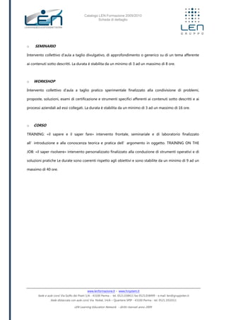 Catalogo LEN Formazione 2009/2010
Scheda di dettaglio
www.lenformazione.it – www.hrsystem.it
Sede e aule corsi: Via Golfo dei Poeti 1/A - 43100 Parma - tel. 0521.038411 fax 0521.038499 - e.mail: len@gruppolen.it
Sede distaccata con aule corsi: Via Nobel, 14/A – Quartiere SPIP - 43100 Parma - tel. 0521.1910311
LEN Learning Education Network - diritti riservati anno 2009
o SEMINARIO
Intervento collettivo d'aula a taglio divulgativo, di approfondimento o generico su di un tema afferente
ai contenuti sotto descritti. La durata è stabilita da un minimo di 3 ad un massimo di 8 ore.
o WORKSHOP
Intervento collettivo d'aula a taglio pratico sperimentale finalizzato alla condivisione di problemi,
proposte, soluzioni, esami di certificazione e strumenti specifici afferenti ai contenuti sotto descritti e ai
processi aziendali ad essi collegati. La durata è stabilita da un minimo di 3 ad un massimo di 16 ore.
o CORSO
TRAINING: «il sapere e il saper fare» intervento frontale, seminariale e di laboratorio finalizzato
all’introduzione e alla conoscenza teorica e pratica dell’argomento in oggetto. TRAINING ON THE
JOB: «il saper risolvere» intervento personalizzato finalizzato alla conduzione di strumenti operativi e di
soluzioni pratiche Le durate sono coerenti rispetto agli obiettivi e sono stabilite da un minimo di 9 ad un
massimo di 40 ore.
 