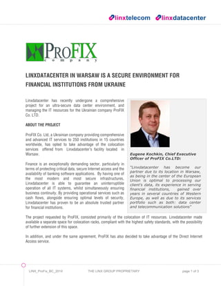 LINX_ProFix_BC_2014 THE LINX GROUP PROPRIETARY page 1 of 3
Eugene Kochkin, Chief Executive
Officer of ProFIX Co.LTD:
“Linxdatacenter has become our
partner due to its location in Warsaw,
as being in the center of the European
Union is optimal to processing our
client’s data, its experience in serving
financial institutions, gained over
years in several countries of Western
Europe, as well as due to its services
portfolio such as both: data center
and telecommunication solutions"
LINXDATACENTER IN WARSAW IS A SECURE ENVIRONMENT FOR
FINANCIAL INSTITUTIONS FROM UKRAINE
Linxdatacenter has recently undergone a comprehensive
project for an ultra-secure data center environment, and
managing the IT resources for the Ukrainian company ProFIX
Co. LTD.
ABOUT THE PROJECT
ProFIX Co. Ltd, a Ukrainian company providing comprehensive
and advanced IT services to 250 institutions in 15 countries
worldwide, has opted to take advantage of the colocation
services offered from Linxdatacenter’s facility located in
Warsaw.
Finance is an exceptionally demanding sector, particularly in
terms of protecting critical data, secure Internet access and the
availability of banking software applications. By having one of
the most modern and most secure infrastructures,
Linxdatacenter is able to guarantee an uninterruptible
operation of all IT systems, whilst simultaneously ensuring
business continuity. By providing operational services such as
cash flows, alongside ensuring optimal levels of security,
Linxdatacenter has proven to be an absolute trusted partner
for financial institutions.
The project requested by ProFIX, consisted primarily of the colocation of IT resources. Linxdatacenter made
available a separate space for colocation racks, compliant with the highest safety standards, with the possibility
of further extension of this space.
In addition, and under the same agreement, ProFIX has also decided to take advantage of the Direct Internet
Access service.
 