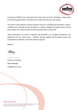 involvement at MFM but her involvement and in other areas of her life. Ms Bester is always open
to new learning opportunities. This allows her to make the most of any new situation.
The world of radio demands constant innovation and this is something that Ms Bester is able to
confidently and constantly provide. Ms Bester is a diligent, intelligent and skillful person and will
surely create a lot of value wherever and with whomever she is involved with.
These combinations are surely an indication that Ms Bester is an excellent candidate for any
opportunity that she might pursue. I therefore strongly suggest that Ms Bester receive due
consideration for whatever it is that she wishes to apply for.
Regards,
______________
Charita van der Berg
Station Manager
(sm@mfm.sun.ac.za)
 