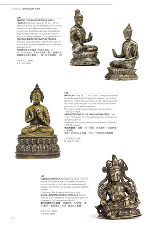 | 6
Asiatica | Lamaistische Kunst
108*
ZWEI SELTENE BUDDHISTISCHE KLEIN-
FIGUREN. Indonesien, Java, 9./10. Jh. H 4,8 cm.
Silber. Ein Buddha und ein Bodhisattva im Lotossitz.
Der Buddha hat die Rechte zur abhaya-mudra
erhoben, der Bodhisattva die Linke zur Geste der
Argumentation. Ruhiger, versunkener Gesichts-
ausdruck. Die Kopfaureolen sind abgebrochen. (2)
TWO RARE BUDDHIST MINIATURE FIGURES.
Indonesia, Java, 9th/10th c. Height 4.8 cm. Silver. A
buddha and a bodhisattva seated in lotus pose. Head
aureoles lost. (2)
兩尊稀有迷你菩薩像。印度尼西亞，爪
哇，9/10t世紀。 高度4.8 厘米。銀。 菩薩和菩
提薩埵坐在蓮花寶座上。 頭上的光環遺失。 (2)
CHF 6 000 / 9 000
(€ 6 190 / 9 280)
110
KLEINER JAMBHALA. Westtibet, ca. 13. Jh. H 8,5 cm.
Bronze. Der dickbäuchige Gott des Reichtums mit
hoher Krone hält in der Linken die juwelenspeiende
Nakula, in der Rechten ein grosses Juwel. Sockelplatte
verloren.
Provenienz: Alte Schweizer Privatsammlung.
A SMALL BRONZE FIGURE OF JAMBHALA. Western
Tibet, ca. 13th c. Height 8.5 cm. Consecration plate lost.
Provenance: Old Swiss private collection.
藏巴拉黃財神小銅像。 西藏西部，約13世紀，高
8.5釐米。 封底遺失。來源：瑞士私人舊藏。
CHF 1 500 / 2 500
(€ 1 550 / 2 580)
109
MAITREYA. Tibet, 16./17. Jh. H 18 cm. Unvergoldete Bronze.
Der Buddha der Zukunft trägt einen Stupa im Haar und hat
die Hände in dharmacakra-mudra erhoben. Das Gewand ist
mit feinen Gravurmustern und einer Keimsilbe am Rücken
geschmückt. Sockelplatte verloren.
Provenienz: Alte Privatsammlung aus Genf, erworben
1971/72 in Nepal.
A BRONZE FIGURE OF THE PREACHING MAITREYA. Tibet,
16th/17th, height 18 cm. A small stupa adorns his hairdo. Con-
secration plate lost.
Provenance: Old private collection from Geneva, purchased in
1971/72 in Nepal.
彌勒佛銅像。 西藏，16/17世紀，高18厘米。 頭頂佛塔。
封板遺失。
來源：日内瓦私人收藏，于1971/72年在尼泊爾購得。
CHF 3 000 / 5 000
(€ 3 090 / 5 150)
 