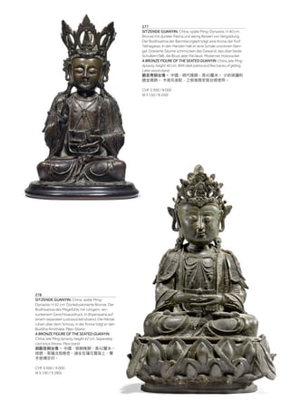| 103
277
SITZENDE GUANYIN. China, späte Ming-Dynastie, H 40 cm.
Bronze mit dunkler Patina und wenig Resten von Vergoldung.
Der Bodhisattva der Barmherzigkeit trägt eine Krone der fünf
Tathagatas. In den Händen hält er eine Schale und einen Sten-
gel. Gravierte Säume schmücken das Gewand, das über beide
Schultern fällt, die Brust aber frei lässt. Moderner Holzsockel.
A BRONZE FIGURE OF THE SEATED GUANYIN. China, late Ming
dynasty, height 40 cm. With dark patina and few traces of gilding.
Later wood stand.
觀音青銅坐像。 中國，明代晚期，高40釐米。 少許綠鏽和
鍍金痕跡。 木底托後配，之前做爲安裝台燈使用。
CHF 5 000 / 8 000
(€ 5 150 / 8 250)
278
SITZENDE GUANYIN. China, späte Ming-
Dynastie, H 42 cm. Dunkel patinierte Bronze. Der
Bodhisattva des Mitgefühls mit ruhigem, ver-
sunkenem Gesichtsausdruck, in dhyanasana auf
einem separaten Lotossockel sitzend. Die Hände
ruhen über dem Schoss, in der Krone trägt er den
Buddha Amithaba. Plexi-Stand.
A BRONZE FIGURE OF THE SEATED GUANYIN.
China, late Ming dynasty, height 42 cm. Separately
cast lotus throne. Plexi stand.
銅觀音銅坐像。 中國，明朝晚期，高42釐米。
綠銹，菩薩法相慈悲，端坐在蓮花寶座上，雙
手施禪定印。
CHF 6 000 / 9 000
(€ 6 190 / 9 280)
 