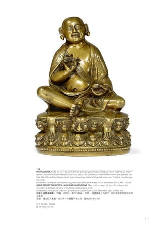 | 7
111
MAHASIDDHA. Tibet, 16. Jh. H 12,5 cm. Bronze. Der gut gelaunte Guru sitzt auf einem Tigerfell auf einem
feinen Lotossockel, in den Händen Kapala und Vajra. Das Gewand ist mit einem Blumenmuster graviert, das
Haar fällt offen auf den Rücken herab. Laut rückseitiger Aufschrift handelt es sich um Thubtob Ling Repang-
ma Dorje.
Provenienz: Schweizer Privatsammlung, erworben bei Galerie Koller Zürich, November 1993, A89 Lot 100.
A FINE BRONZE FIGURE OF A LAUGHING MAHASIDDHA. Tibet, 16th c. Height 12.5 cm. According to the
inscription at the base his name is Thubtob Ling Repangma Dorje.
Provenance: Swiss private collection, purchased at Galerie Koller Zurich, November 1993, A89 lot 100.
精美大成就者銅像。 西藏，16世紀，高12.5厘米。封底。 根据基座上的铭文，他的名字是图托林热邦
玛多杰。
來源：瑞士私人舊藏，1993年11月購買于本公司，編號A89 lot 100.
CHF 15 000 / 25 000
(€ 15 460 / 25 770)
 
