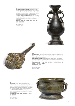 | 109
285*
HU-VASE MIT RINGHENKELN. China, Song-/Yuan-
Dynastie, H 35,3 cm. Reliefierter Wellen- und Musterde-
kor in zwei Bändern über Stand und Schulter. Die seitlich
applizierten Handhaben bestehen aus Drachen-Köpfen,
aus deren Maul sich Henkel zur Wandung biegen.
A HU-VASE WITH DRAGON HANDLES. China, Song/Yuan
dynasty, height 35.3 cm. Bronze, cast with a pear-shaped
body flanked by a pair of loop handles emerging from
dragon heads.
銅龍耳瓶。 中國，宋、元時期，高35.3厘米。銅。
青銅。龍首銜環耳。
CHF 2 000 / 3 000
(€ 2 060 / 3 090)
287*
GUI-GEFÄSS. China, Ming-Dynastie, H 16 cm.
Archaisierendes Bronzebecken mit bauchiger Wandung
zwischen zwei stilisierten Dekorbändern. Die seitlichen
Handhaben sind in Form von mythischen Tieren gefer-
tigt. Teilweise grünliche Patina und Verkrustungen.
A GUI TYPE BRONZE VESSEL. China, Ming dynasty, height
16 cm. Archaistic basin with two handles in the shape of
mythical animals.
方形青銅花觚。 中國，明朝，高16厘米。 器腹古
風，帶兩獸耳。
CHF 4 000 / 6 000
(€ 4 120 / 6 190)
286*
GÜRTELHAKEN. China, Ming-Dynastie, H 9,5 cm. Bronze mit Resten von
Gold und grüner Farbe. In Form eines mythischen Tiergesichts. Schriftzei-
chen an der Rückseite. Holzstand.
A BRONZE BELT HOOK. China, Ming dynasty, height 9.5 cm. With remains
of gilt and green colour. In the shape of a mythical animal head. A character at
the backside. Wood stand.
青銅局部鎏金帶鈎。 中國，明朝，高9.5厘米。 殘留鍍金和綠銹。 獸
面紋飾。 背後銘文。 木架。
德國慕尼黑私人收藏。
CHF 1 200 / 1 800
(€ 1 240 / 1 860)
 