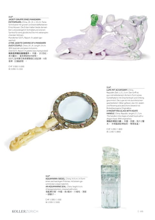 | 125
313*
JADEIT-GRUPPE EINES MANDARIN-
ENTENPAARS. China, 20. Jh. L 19 cm. Feine
Schnitzerei mit grünen und lavendelfarbenen
Einschlüssen. Die Enten halten beide densel-
ben Lotosstängel im Schnabel und sind ein
Symbol für eine glückliche Ehe mit vielverspre-
chenden Söhnen.
Mündlicher GGTL Report: A-Jadeit (ge-
wachst).
A FINE JADEITE CARVING OF A MANDARIN
DUCK COUPLE. China, 20. Jh. Length 19 cm.
With lavender and green inclusions.
Oral GGTL Report: A-jadeite (wax impregnated).
精美翡翠雕刻鴛鴦擺件。 中國， 20.世紀，
長19釐米。 紫色帶綠色内容物。
GGTL全球寶石檢測實驗室口述記錄：A货
翡翠（注蠟處理）。
CHF 3 000 / 5 000
(€ 3 090 / 5 150)
315*
AQUAMARIN-SIEGEL. China, H 4 cm. In Form
eines sechseckigen Prismas, mit einem ge-
schnitzten Löwen bekrönt.
AN AQUAMARINE SEAL. China, height 4 cm.
A hexagonal prism, crowned with a lion.
海藍寶印章。中國，長4厘米。六棱柱，頂部
一頭獅子。
CHF 1 000 / 1 500
(€ 1 030 / 1 550)
314*
LUPE MIT ACHATGRIFF. China,
Republik-Zeit, L 21, 2 cm. Der Griff ist
aus crèmefarbenem Achat in Form eines
Gürtelhakens mit Drachenkopf und Chilong
geschnitzt. Die Lupe ist mit durchbrochen
gearbeitetem Silber gefasst, das mit Jadeit-
und Rosenquarzcabochons besetzt ist.
Brokatbezogene Originalbox.
A MAGNIFYING GLASS WITH AGATE
HANDLE. China, Republic, length 21. 2 cm.
The handle in the shape of a belt hook with a
dragon head. With original box.
瑪瑙手柄放大鏡。 中國，民國，長21.2釐
米。 手柄龍頭紋帶鈎形，帶原裝盒。
CHF 1 200 / 1 800
(€ 1 240 / 1 860)
 