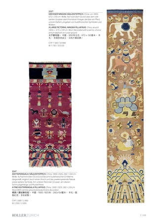 | 133
333*
GROSSER NINGXIA SÄULENTEPPICH. China, um 1850,
672 x 130 cm. Wolle. Auf rostrotem Grund über dem stili-
sierten Urozean steht frontal ein Krieger, darüber ein Pferd
und ein Elefant umgeben von buddhistischen Symbolen und
Wolken.
A LARGE PICTORIAL NINGXIA PILLAR RUG. China, around
1850, c. 672 x 130 cm. Wool. Decorated with a warrior, a horse
and an elephant on russet ground.
大宁夏柱毯。 中國，1850年左右，672 x 130厘米。 羊
毛。 赤褐色地战士、马和大象紋飾。
CHF 7 500 / 10 000
(€ 7 730 / 10 310)
334*
ASHTAMANGALA-SÄULENTEPPICH. China, 1900–1920, 260 × 104 cm.
Wolle. Auf karminrotem Grund sind die acht buddhistischen Embleme
dargestellt, ergänzt durch einen Hirsch und das juwelenspeiende Nakula
sowie weitere Symbole. Am unteren Rand der Urozean, am oberen
Schmuckgehänge und Musterfriese.
A FINE ASHTAMANGALA PILLAR RUG. China, 1900–1920, 260 × 104 cm.
Wool. With carmine ground and polychrome decoration.
精美八寶紋飾柱毯。 中國，1900-1920年，260×104釐米。 羊毛。胭
脂紅地，多彩紋飾。
CHF 1 000 / 1 500
(€ 1 030 / 1 550)
 