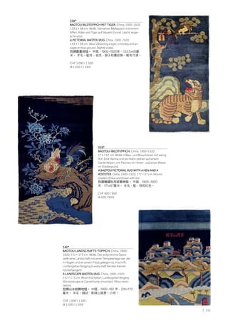 | 135
338*
BAOTOU BILDTEPPICH MIT TIGER. China, 1900-1920,
133,5 × 68 cm. Wolle. Narrativer Bildteppich mit einem
Affen, Adler und Tiger auf blauem Grund. Leicht ange-
schmutzt.
A PICTORIAL BAOTOU RUG. China, 1900-1920,
133.5 × 68 cm. Wool. Depicting a tiger, a monkey and an
eagle on blue ground. Slightly soiled.
包頭圖畫地毯。 中國，1900-1920年，133.5×68釐
米。 羊毛。藍地，老虎，猴子和鷹紋飾。略有污漬。
CHF 1 000 / 1 500
(€ 1 030 / 1 550)
339*
BAOTOU-BILDTEPPICH. China, 1900–1920,
171 × 97 cm. Wolle in Blau- und Brauntönen mit wenig
Rot. Eine Henne und ein Hahn stehen auf einem
Gartenfelsen, mit Päonien im Hinter- und einer Wiese
im Vordergrund.
A BAOTOU PICTORIAL RUG WITH A HEN AND A
ROOSTER. China, 1900–1920, 171 × 97 cm. Wool in
shades of blue and brown with red.
包頭錦鷄牡丹紋飾地毯。 中國，1900-1920
年，171×97釐米。 羊毛，藍，棕和紅色。
CHF 600 / 900
(€ 620 / 930)
340*
BAOTOU LANDSCHAFTS-TEPPICH. China, 1900–
1920, 231 × 173 cm. Wolle. Der polychrome Dekor
stellt eine Landschaft mit einer Tempelanlage dar, die
in Hügeln und an einem Fluss gelegen ist. Inschrift:
Luofengshan fengjing (Landschaft bei den Kamel-
höckerbergen).
A LANDSCAPE BAOTOU RUG. China, 1900–1920,
231 × 173 cm. Wool. Inscription: Luofengshan fengjing
(the landscape at Camel hump mountain). Minor resto-
rations.
包頭山水紋飾地毯。 中國，1900-192 年，231×173
釐米。 羊毛，題詞：駝峰山風景。小修。
CHF 1 000 / 1 500
(€ 1 030 / 1 550)
 