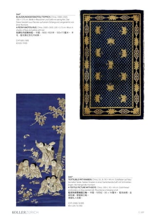 | 137
344*
BLAUGRUNDIGER BAOTOU-TEPPICH. China, 1900–1920,
100 × 173 cm. Wolle in Blautönen und Gelb mit wenig Rot. Der
Dekor besteht aus Päonien auf einem Gittergrund, eingerahmt von
einer Bordüre.
A PEONY BAOTOU RUG. China, 1900–1920, 100 × 173 cm. Wool, in
shades of blue and yellow with red.
包頭牡丹紋飾地毯。 中國，1900-1920年，100×173釐米。 羊
毛，藍地黃紅色牡丹紋飾。
CHF 600 / 900
(€ 620 / 930)
345*
TEXTILBILD MIT KNABEN. China, 19. Jh. 95 × 44 cm. Goldfäden auf blau
bemalter Seide. Sieben Knaben in einer Gartenlandschaft mit Schmetter-
lingen. Als Hängerolle montiert.
A TEXTILE PICTURE WITH BOYS. China, 19th c. 95 × 44 cm. Gold thread
embroidery on blue painted silk. Mounted as a hanging scroll.
藍底刺綉嬰嬉圖立軸。 中國，19世紀，95 × 44釐米。 藍色絲綢，金
線刺繡，嬰嬉圖立軸。
德國私人收藏。
CHF 4 000 / 6 000
(€ 4 120 / 6 190)
 