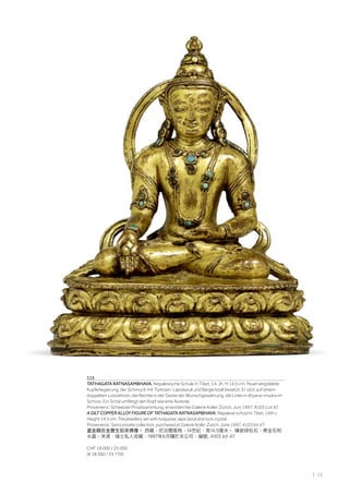 | 11
115
TATHAGATA RATNASAMBHAVA. Nepalesische Schule in Tibet, 14. Jh. H 14,5 cm. Feuervergoldete
Kupferlegierung, der Schmuck mit Türkisen, Lapislazuli und Bergkristall besetzt. Er sitzt auf einem
doppelten Lotosthron, die Rechte in der Geste der Wunschgewährung, die Linke in dhyana-mudra im
Schoss. Ein Schal umfängt den Kopf wie eine Aureole.
Provenienz: Schweizer Privatsammlung, erworben bei Galerie Koller Zürich, Juni 1997, A103 Lot 47.
A GILT COPPER ALLOY FIGURE OF TATHAGATA RATNASAMBHAVA. Nepalese school in Tibet, 14th c.
Height 14.5 cm. The jewellery set with turquoise, lapis lazuli and rock crystal.
Provenance: Swiss private collection, purchased at Galerie Koller Zurich, June 1997, A103 lot 47.
鎏金銅合金寶生如來佛像。 西藏，尼泊爾風格，14世紀，高14.5厘米。 镶嵌绿松石、青金石和
水晶。來源：瑞士私人收藏，1997年6月購於本公司，編號, A103 lot 47.
CHF 18 000 / 25 000
(€ 18 560 / 25 770)
 