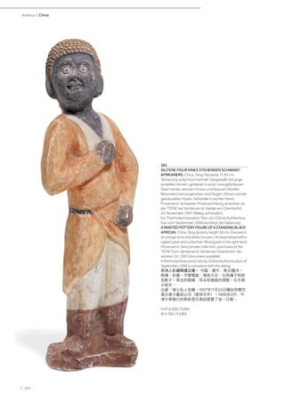 | 162
Asiatica | China
383
SELTENE FIGUR EINES STEHENDEN SCHWARZ-
AFRIKANERS. China, Tang-Dynastie, H 30 cm.
Terracotta, polychrom bemalt. Dargestellt mit ange-
winkelten Armen, gekleidet in einen orangefarbenen
Übermantel, weissen Hosen und braunen Stiefeln.
Besonders hervorgehoben sind Augen, Ohren und die
gekräuselten Haare. Fehlstelle in rechter Hand.
Provenienz: Schweizer Privatsammlung, erworben an
der TEFAF bei Vanderven & Vanderven Oriental Art,
24. November 1997 (Beleg vorhanden).
Ein Thermolumineszenz-Test von Oxford Authentica-
tion vom September 1996 bestätigt die Datierung.
A PAINTED POTTERY FIGURE OF A STANDING BLACK
AFRICAN. China, Tang dynasty, height 30 cm. Dressed in
an orange tunic and white trousers, his head raised with a
vigilant gaze and curled hair. Missing part in his right hand.
Provenance: Swiss private collection, purchased at the
TEFAF from Vanderven & Vanderven Oriental Art, No-
vember, 24, 1997 (document available).
A thermoluminescence test by Oxford Authentication of
September 1996 is consistent with the dating.
非洲人彩繪陶俑立像。 中國，唐代，高30釐米。
陶俑，彩繪。手臂彎曲，橙色大衣，白色褲子和棕
色靴子。突出的眼睛，耳朵和捲曲的頭髮。右手部
分缺失。
出處：瑞士私人收藏。1997年11月24日購自荷蘭范
德文東方藝術公司（提供文件）。1996年9月，牛
津大學進行的熱致發光測試證實了這一日期。
CHF 6 000 / 9 000
(€ 6 190 / 9 280)
 