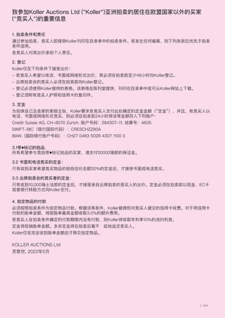致参加Koller Auctions Ltd (Koller)亚洲拍卖的居住在欧盟国家以外的买家
(竞买人)的重要信息
1. 拍卖条件和责任
通过参加拍卖，竞买人即接受Koller刊印在目录单中的拍卖条件。若发生任何偏离，则下列条款应优先于拍卖
条件适用。
各竞买人对其出价承担个人责任。
2. 登记
Koller仅在下列条件下接受出价：
- 若竞买人希望以电话、书面或网络形式出价，其必须在拍卖前至少48小时向Koller登记。
- 出席拍卖会的竞买人必须在拍卖前向Koller登记。
- 登记必须使用Koller提供的表格。该表格在陈列室提供，刊印在目录单中或可从Koller网站上下载。
- 登记须附有竞买人护照和信用卡的复印件。
3. 定金
为担保自己及卖家的索赔主张，Koller要求各竞买人支付此处确定的定金金额（“定金”），并且，若竞买人以
电话、书面或网络形式竞买，则必须在拍卖前24小时将该等金额存入下列账户：
Credit Suisse AG, CH-8070 Zurich. 账户号码：284307-11. 结算号：4835.
SWIFT-BIC（银行国际代码）：CRESCHZZ80A
IBAN（国际银行账户号码）：CH27 0483 5028 4307 1100 0
3.1带♦标记的拍品.
所有希望参与竞拍带♦标记拍品的买家，请支付50000瑞郎的保证金。
3.2 书面和电话竞买的定金：
只有收到买家希望竞买物品的较低估价总额30%的定金后，才接受书面或电话竞买。
3.3 出席拍卖会的竞买者的定金：
只有收到10,000瑞士法郎的定金后，才接受亲自出席拍卖的竞买人的出价。定金必须在拍卖前以现金、EC卡
或者银行转账方式向Koller支付。
4. 拍定物品的付款
必须按照拍卖条件为拍定物品付款。根据该等条件，Koller被授权对竞买人提交的信用卡收费。对于用信用卡
付款的账单金额，将按账单最高金额收取3.0%的额外费用。
若竞买人在拍卖条件确定的付款期限内没有付款，则Koller将收取年利率10%的违约利息。
定金将抵销账单金额。多余定金将在拍卖后毫不迟延地返还竞买人。
Koller仅在完全收到账单金额后才移交拍定物品。
KOLLER AUCTIONS Ltd
苏黎世, 2022年5月
| 264
 
