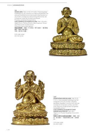 | 20
Asiatica | Lamaistische Kunst
123
HOHER LAMA. Tibet, 17./18. Jh. H 14,8 cm. Feuervergoldete
Kupferlegierung, der Lotosthron ist in Repoussé gearbeitet. Der
versunken lächelnde Lama hat die Hände in dharmacakra-mu-
dra erhoben und trägt eine mehrschichtige Mönchsrobe. Die
Lotosblumen neben den Schultern sind verloren.
Provenienz: Schweizer Privatsammlung.
A GILT COPPER ALLOY FIGURE OF A LAMA. Tibet, 17th/18th c.
Height 14.8 cm. The lotus throne is made of repoussé. The two
lotus flowers at the shoulders are lost.
Provenance: Swiss private collection.
銅鎏金喇嘛像。 西藏，17/18世紀，高14.8厘米。 蓮花寶座
雕金。雙肩上蓮花遺失。
來源：瑞士私人收藏。
CHF 5 000 / 8 000
(€ 5 150 / 8 250)
124*
HOHER MÖNCH DER GELUGPA. Tibet, 16. Jh.
H 12 cm. Feuervergoldete Kupferlegierung. Der
predigende Lama, der auf einem umlaufend
gestalteten doppelten Lotosthron sitzt, hält zwei
Lotosblumen mit Schwert und Buch, den Attri-
buten Manjushris. Möglicherweise Tsongkhapa.
Sockelplatte verloren.
A GILT COPPER ALLOY FIGURE OF A HIGH
RANKING GELUG MASTER. Tibet, 16th c.
Height 12 cm. Possibly Tsongkhapa. Consecration
plate lost.
格魯派大師的合金銅金鎏金雕像。 西藏，16世
紀，高12厘米。 可能是宗喀巴大師。 封底遺
失。
CHF 6 000 / 9 000
(€ 6 190 / 9 280)
 