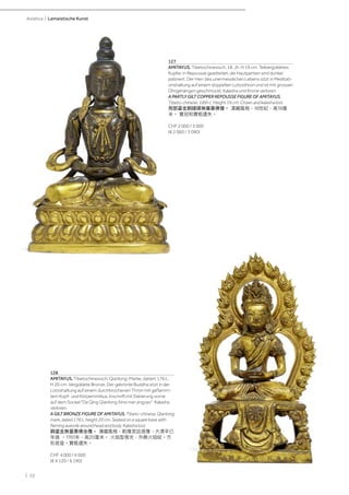 | 22
Asiatica | Lamaistische Kunst
128
AMITAYUS. Tibetochinesisch, Qianlong-Marke, datiert 1761,
H 20 cm. Vergoldete Bronze. Der gekrönte Buddha sitzt in der
Lotoshaltung auf einem durchbrochenen Thron mit geflamm-
tem Kopf- und Körpernimbus. Inschrift mit Datierung vorne
auf dem Sockel "Da Qing Qianlong Xinsi nian jingzao". Kalasha
verloren.
A GILT BRONZE FIGURE OF AMITAYUS. Tibeto-chinese, Qianlong
mark, dated 1761, height 20 cm. Seated on a square base with
flaming aureole around head and body. Kalasha lost.
銅鎏金無量壽佛坐像。 漢藏風格，乾隆宮廷造像，大清辛已
年造 。1761年，高20厘米。 火焰型背光，外飾火焰紋。方
形底座。寶瓶遺失。
CHF 4 000 / 6 000
(€ 4 120 / 6 190)
127
AMITAYUS. Tibetochinesisch, 18. Jh. H 19 cm. Teilvergoldetes
Kupfer, in Repoussé gearbeitet, die Hautpartien sind dunkel
patiniert. Der Herr des unermesslichen Lebens sitzt in Meditati-
onshaltung auf einem doppelten Lotosthron und ist mit grossen
Ohrgehängen geschmückt. Kalasha und Krone verloren.
A PARTLY GILT COPPER REPOUSSE FIGURE OF AMITAYUS.
Tibeto-chinese, 18th c. Height 19 cm. Crown and kalasha lost.
局部鎏金銅錘碟無量壽佛像。 漢藏風格，18世紀，高19厘
米。 寳冠和寶瓶遺失。
CHF 2 000 / 3 000
(€ 2 060 / 3 090)
 