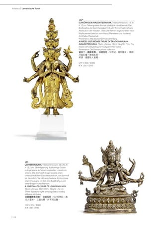 | 24
Asiatica | Lamaistische Kunst
133
USHNISHAVIJAYA. Tibetochinesisch, 19./20. Jh.
H 12,2 cm. Silberlegierung. Achtarmige Göttin
in dhyanasana auf einem doppelten Lotosthron
sitzend. Die drei Köpfe tragen jeweils einen
unterschiedlichen Gesichtsausdruck, von zornvoll
bis freundlich. Sie hält verschiedene Attribute wie
einen Visvavajra, ein Seil, eine Buddhafigur und
einen Bogen in den Händen.
A SILVER ALLOY FIGURE OF USHNISHAVIJAYA.
Tibeto-chinese, 19th/20th c. Height 12.2 cm.
Three-faced and eight-armed goddess holding
different attributes.
純銀尊勝佛頂像。 漢藏風格，19/20世紀，高
12.2 厘米。 三面八臂，持不同法器。
CHF 4 000 / 6 000
(€ 4 120 / 6 190)
132*
ELFKÖPFIGER AVALOKITESHVARA. Tibetochinesisch, 18. Jh.
H 17 cm. Teilvergoldete Bronze, die Köpfe rituell bemalt. Der
Bodhisattva der Barmherzigkeit mit acht Armen hält mehrere
Attribute in den Händen. Die in drei Reihen angeordneten neun
Köpfe werden bekrönt vom Haupt Mahakalas und zuoberst
Amithaba. Plexisockel.
Provenienz: Alte deutsche Privatsammlung.
A PARCEL-GILT BRONZE FIGURE OF EKADASHAMUKHA
AVALOKITESHVARA. Tibeto-chinese, 18th c. Height 17 cm. The
heads with cold gilding and ritual paint. Plexi stand.
Provenance: Old German private collection.
鎏金十一面觀音像。 漢藏風格，18世紀，高17厘米。 頭部
冷金彩繪。玻璃支架。
來源：德國私人舊藏。
CHF 4 000 / 6 000
(€ 4 120 / 6 190)
 