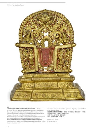 | 36
Asiatica | Lamaistische Kunst
150
LÖWENTHRON MIT PRÄCHTIGEM PRABHAMANDALA. Tibet,
15./16. Jh. H 25 cm. Feuervergoldetes Kupferrepoussé. Der getreppte
Sockel ist geschmückt mit den Ashtamangala, Schneelöwen, Figuren
und Lotosblattfriesen. Die plastisch ausgearbeitete Aureole mit Garuda,
Makaras und zwei stehenden Bodhisattvas ist assortiert.
Provenienz: Durch Erbschaft an Schweizer Privatsammler, ursprünglich in
den 1950ern erworben in Berlin (keine Dokumente vorhanden).
A GILT COPPER REPOUSSE LION‘S THRONE WITH PRABHAMANDALA.
Tibet, 15th/16th c. Height 25 cm. Some red and black painted details. Throne
and aureole are assorted.
Provenance: Swiss private collection, by descent. Originally purchased in Berlin
in the 1950s (by repute).
鎏金銅雕刻帶光環獅子寶座。 西藏，15/16世紀，高25厘米。 少許紅
黑色彩繪細節。 王座和光環是組裝的。
來源：瑞士私人收藏，遺產繼承。
1950 年在柏林購買（據傳）。
CHF 18 000 / 25 000
(€ 18 560 / 25 770)
 