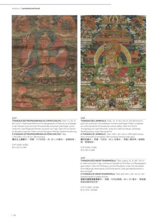 | 48
Asiatica | Lamaistische Kunst
171*
THANGKA DES PADMASABHAVA ALS PEMA GYALPO. Tibet 17./18. Jh.
65 x 44 cm. Padmasambhava im Prinzengewand mit Damaru und Spiegel
in den Händen sitzt auf einer Mondscheibe auf einem prächtigen Lotos.
Unter ihm zwei fliegende Pandits und einer mit Tiger. Über ihm im Zenith
ein Buddha sowie ein Yidam und ein Nyingma-Meister. Seidenmontierung.
A THANGKA OF PADMASAMBHAVA AS PEMA GYALTSO. Tibet,
17th/18th c. 65 x 44 cm. Silk mounting.
蓮花王上師唐卡。 西藏，17/18世紀，約. 65 x 44厘米。 絲綢裝裱。
CHF 4 000 / 6 000
(€ 4 120 / 6 190)
172*
THANGKA DES JAMBHALA. Tibet, 19. Jh. 85 x 56 cm. Der Reichtums-
gott sitzt auf einem Schneelöwen in einem prächtigen Palast, umgeben
von acht berittenen Emanationen seiner selbst. Über ihm thront
Tsongkhapa mit zwei Mönchen, unter ihm steht ein blauer Jambhala.
Seidenbordüre, unter Glas gerahmt.
A THANGKA OF JAMBHALA. Tibet, 19th c. 85 x 56 cm. With eight emana-
tions of himself on horseback. Silk mounting, framed under glass.
藏巴拉唐卡。 西藏，19世紀，85 x 56厘米。 周圍八駿財神。絲綢裝
裱，玻璃框架。
CHF 6 000 / 9 000
(€ 6 190 / 9 280)
173*
THANGKA DES ARHAT DHARMATALA. Tibet, spätes 16. Jh. 68 × 50 cm.
Er reitet auf einem Tiger und hat ein Gestell mit Schriften und Reisegepäck
geschultert. Über ihm Amitayus und acht Buddhas. Unter ihm die beiden
Himmelkönige Vaishravana und Dhritarashtra. Zwei gemalte Bordüren in
Rot und Gelb.
A THANGKA OF ARHAT DHARMATALA. Tibet, late 16th c. 68 × 50 cm. Two
painted borders in yellow and red.
達摩多羅尊者羅漢唐卡。 西藏，16世紀晚期，68 × 50 厘米。 兩個邊
框塗成黃色和紅色。
CHF 12 000 / 18 000
(€ 12 370 / 18 560)
 