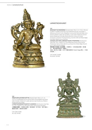 | 2
Asiatica | Lamaistische Kunst
LAMAISTISCHE KUNST
101
BODHISATTVA PADMAPANI. Nordostindien, Pala, 12. Jh. H 8 cm. Bronze.
Exzellent modellierte Kleinfigur des Avalokiteshvara als Lotosträger in
lalitasana auf einem hohen doppelten Lotossockel. Zwei prächtige Lotos-
blumen erblühen neben den Schultern, in der hohen Haarkrone sitzt ein
kleines Abbild des Amithaba. Kleines Bohrloch hinten am Sockel.
Provenienz: Schweizer Privatsammlung, erworben 2001 bei Robert Bigler,
Rüschlikon (Rechnung vorhanden).
AN EXCELLENT SMALL BRONZE FIGURE OF PADMAPANI. Northeastern
India, Pala, 12th c. Height 8 cm. One drilling hole at back of lotus throne.
Provenance: Swiss private collection, purchased from Robert Bigler, Ruschli-
kon, in 2001 (invoice available).
精美蓮花手菩薩小合金銅像。 印度東北，12世紀帕拉時期，高8厘
米。 蓮花寶座背面有一個鑽孔。
來源：瑞士私人收藏，2001 年購於蘇黎世 Robert Bigler博士 （可提
供發票）。
CHF 20 000 / 30 000
(€ 20 620 / 30 930)
102
MINIATURFIGUR EINER GÖTTIN. Nordostindien, Pala, ca. 11. Jh.
H 6,5 cm. Kupferlegierung mit grüner Patina. Die wohlgeformte Göttin
hält mit beiden Händen ein Juwel, während zwei Schals sie umflattern.
Kopfaureole beschädigt.
A MINIATURE BRONZE FIGURE OF A GODDESS. Northeastern India, Pala,
ca. 11th c. Height 6.5 cm. Rich green patina. Head aureole damaged.
小青銅女神像。 印度東北地區，帕拉風格，約11世紀，高6.5厘米。
豐富的綠銹，頭部背光損害。
CHF 5 000 / 8 000
(€ 5 150 / 8 250)
 
