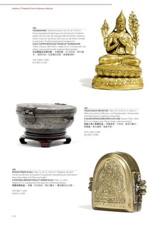 | 56
Asiatica | Property from a Geneva collector
184
TSONGKHAPA. Tibetochinesisch, 18./19. Jh. H 23 cm.
Feuervergoldetes Kupferrepoussé, das Gesicht ist kaltver-
goldet. Der Gründer der Gelugpa hält die Hände in dharma-
cakra-mudra vor der Brust. Der Lotos an der linken Schulter
ist assortiert. Sockel einseitig leicht eingedrückt
A GILT COPPER REPOUSSE FIGURE OF TSONGKHAPA.
Tibeto-chinese, 18th/19th c. Height 23 cm. The face with cold
gilding. Lotus at left shoulder replaced. Base lopsided.
合金銅鎏金宗喀巴像。 中國西藏，18/19世紀，高23厘
米。 面漆冷金。左肩蓮花后配。底座略傾斜。
CHF 3 000 / 5 000
(€ 3 090 / 5 150)
186
REISESCHREIN (G'AU). Tibet, ca. 18. Jh. H 8,5 cm. Tragbarer Amulett-
schrein aus Bronze, Schauseite mit gravierter Darstellung des Padmasam-
bhava. Beschläge und Ösen aus Kupfer.
A PORTABLE BRONZE AMULET SHRINE (G'AU). Tibet, ca. 18th c.
Height 8.5 cm. Engraved with the depiction of Padmasambhava.
銅護身嘎烏盒。 西藏，約18世紀，高8.5釐米。 雕刻蓮花生大師。
CHF 800 / 1 200
(€ 820 / 1 240)
185
TEESCHALEN-BEHÄLTER. Tibet, 19. Jh. Ø 15 cm. Eisen, in
Silber tauschiert mit Blumen- und Spiralmustern. Scharnierde-
ckel. Altersspuren. Ergänzter Holzsockel.
A SILVER DAMASCENED IRON CUP CASE. Eastern Tibet, 19th c.
Ø 15 cm. Hinged cover. Traces of age. Later wood stand.
嵌銀大馬士革鐵杯盒。 西藏東部，19世紀，直徑15釐米。
鉸鏈蓋。老化痕跡。後配木架。
CHF 2 000 / 3 000
(€ 2 060 / 3 090)
 