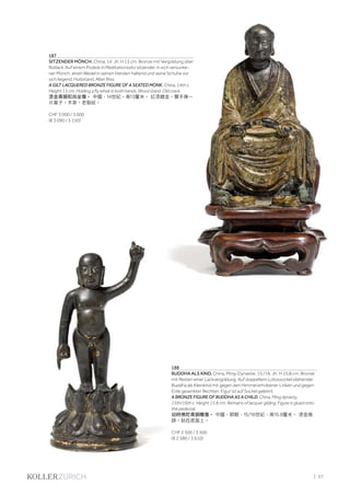 | 57
187
SITZENDER MÖNCH. China, 14. Jh. H 13 cm. Bronze mit Vergoldung über
Rotlack. Auf einem Podest in Meditationssitz sitzender, in sich versunke-
ner Mönch, einen Wedel in seinen Händen haltend und seine Schuhe vor
sich liegend. Holzstand. Alter Riss.
A GILT LACQUERED BRONZE FIGURE OF A SEATED MONK. China, 14th c.
Height 13 cm. Holding a fly whisk in both hands. Wood stand. Old crack.
漆金青銅和尚坐像。 中國，14世紀。高13釐米。 紅漆鍍金。雙手捧一
片葉子。木架。老裂紋。
CHF 3 000 / 5 000
(€ 3 090 / 5 150)
188
BUDDHA ALS KIND. China, Ming-Dynastie, 15./16. Jh. H 15,8 cm. Bronze
mit Resten einer Lackvergoldung. Auf doppeltem Lotossockel stehender
Buddha als Kleinkind mit gegen den Himmel erhobener Linken und gegen
Erde gesenkter Rechten. Figur ist auf Sockel geleimt.
A BRONZE FIGURE OF BUDDHA AS A CHILD. China, Ming dynasty,
15th/16th c. Height 15.8 cm. Remains of lacquer gilding. Figure is glued onto
the pedestal.
幼時佛陀青銅雕像。 中國，明朝，15/16世紀，高15.8釐米。 漆金痕
跡。粘在底座上。
CHF 2 500 / 3 500
(€ 2 580 / 3 610)
 
