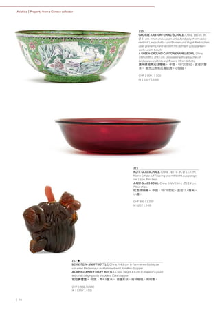 | 72
Asiatica | Property from a Geneva collector
210
GROSSE KANTON-EMAIL-SCHALE. China, 19./20. Jh.
Ø 31 cm. Innen und aussen umlaufend polychrom deko-
riert mit Landschafts- und Blumen und Vogel-Kartuschen
über grünem Grund verziert mit dichtem Lotosranken-
werk. Leicht besch.
A GREEN-GROUND CANTON ENAMEL BOWL. China,
19th/20th c. Ø 31 cm. Decorated with cartouches of
landscapes and birds and flowers. Minor defects.
廣州綠地開光琺瑯碗。 中國，19/20世紀，直徑31釐
米。 開光山水和花鳥紋飾。小缺陷。
CHF 1 000 / 1 500
(€ 1 030 / 1 550)
212 ♣
BERNSTEIN-SNUFFBOTTLE. China, H 4,9 cm. In Form eines Kürbis, der
von einer Fledermaus umklammert wird. Korallen-Stopper.
A CARVED AMBER SNUFF BOTTLE. China, height 4.9 cm. In shape of a gourd
with a bat clinging to its shoulders. Coral stopper.
琥珀鼻煙壺。 中國，高4.9釐米。 葫蘆形狀，肩伏蝙蝠。珊瑚塞。
CHF 1 000 / 1 500
(€ 1 030 / 1 550)
211
ROTE GLASSCHALE. China, 18./19. Jh. Ø 13,4 cm.
Kleine Schale auf Fussring und mit leicht ausgezoge-
ner Lippe. Min. best.
A RED GLASS BOWL. China, 18th/19th c. Ø 13,4 cm.
Minor chips.
紅色琉璃碗。 中國，18/19世紀，直徑13.4釐米。
小傷。
CHF 800 / 1 200
(€ 820 / 1 240)
 