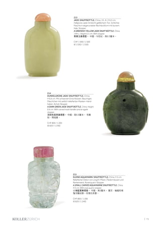| 73
213
JADE-SNUFFBOTTLE. China, 19. Jh. H 6,5 cm.
Hellgrüne Jade mit leicht gelblichem Ton. Schlichte
Flasche in abgerundeter Rechteckform mit kurzem
Hals. Stopper.
A GREENISH-YELLOW JADE SNUFF BOTTLE. China,
19th c. Height 6.5 cm. With stopper.
青黃玉鼻煙壺。 中國，19世紀，高6.5釐米。
CHF 1 000 / 1 500
(€ 1 030 / 1 550)
214
DUNKELGRÜNE JADE-SNUFFBOTTLE. China,
H 6,6 cm. Mit schwarzen Einschlüssen. Bauchiges
Fläschchen mit seitlich reliefierten Masken-Hand-
haben. Achat-Stopper.
A DARK GREEN JADE SNUFF BOTTLE. China. Height
6.6 cm. With carved mask handles and an agate
stopper.
深綠色翡翠鼻煙壺。 中國，高6.6釐米。 有雕
刻，瑪瑙塞。
CHF 800 / 1 200
(€ 820 / 1 240)
215
KLEINE AQUAMARIN-SNUFFBOTTLE. China, H 5 cm.
Reliefierter Dekor von Lingzhi-Pilzen, Fledermäusen und
Rankenwerk. Rosenquarz-Stopper.
A SMALL CARVED AQUAMARINE SNUFFBOTTLE. China.
H 5 cm. With rose quartz stopper.
小海藍寶鼻煙壺。 中國，高5釐米。 靈芝、蝙蝠和卷
鬚浮雕紋飾。玫瑰石英塞。
CHF 800 / 1 200
(€ 820 / 1 240)
 
