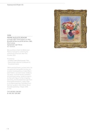 3206
PIERRE AUGUSTE RENOIR
(Limoges 1841–1919 Cagnes-sur-Mer)
Bouquet de fleurs au pichet de terre. 1885.
Oil on canvas.
Signed lower right: Renoir.
41 × 33.4 cm.
We would like to thank the Wildenstein-
Plattner Institute for confirming the
authenticity of the work, New York,
October 2022.
Provenance:
- probably Galerie Barbazanges, Paris.
- Swiss private collection, by descent to
the present owner.
When painting flowers, my brain rests. I do
not spend the mental effort on them as I
do when standing before a model. When I
paint flowers, I put down tones, I boldly try
out values, unconcerned as to whether I
am botching a canvas. I would not dare to
do that with a figure, for fear of spoiling
everything. And the experience I gain from
these experimentations, I apply it later
to my [figure] paintings.(translated from
German: quoted in: Götz Adriani, Renoir
Ausstellungskatalog, Tübigen 1996,
p. 274).
CHF 200 000 / 300 000
(€ 206 190 / 309 280)
| 8
Impressionist  Modern Art
 