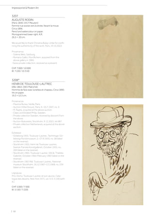 3207
AUGUSTE RODIN
(Paris 1840–1917 Meudon)
Femme nue assise vers la droite, faisant la moue.
Circa 1896.
Pencil and watercolour on paper.
Monogrammed lower right: A.R.
26,5 × 20 cm.
We would like to thank Christina Buley-Uribe for confir-
ming the authenticity of the work, Paris, 19.10.2022.
Provenance:
- Galerie Welz, Salzburg.
- Romano Gallici, Muri/Achern, acquired from the
above gallery in 1960.
-Swiss private collection, received as a present.
CHF 7 000 / 10 000
(€ 7 220 / 10 310)
3208*
HENRI DE TOULOUSE-LAUTREC
(Albi 1864–1901 Malromé)
Homme de face avec lunettes et chapeau. Circa 1890.
Ink on paper.
19.3 × 12.3 cm.
Provenance:
- Maurice Bunau-Varilla, Paris.
- Auction Hôtel Drouot, Paris, 9.–10.7.1947, no. 9.
- M. Raykis, acquired at the above auction.
- Claes und Elizabet Philip, Sweden.
- Private collection Sweden, received by descent from
the above.
- Auction Bukowskis, Stockholm, 9.12.2021, lot 687.
- Private collection Netherlands, acquired at the above
auction.
Exhibited:
- Göteborg 1955, Toulouse-Lautrec, Techningar, Gö-
teborgs Konstmuseum, 2.–27.9.1955, no. 58 (label
on the reverse).
- Stockholm 1955, Henri de Toulouse-Lautrec,
Svensk-Franska Konstgalleriet, October 1955, no.
269 (label on the reverse).
- Stockholm 1965, Toulouse-Lautrec 100 år, Thielska
Galleriet, October 1964–February 1965 (label on the
reverse).
- Stockholm 1967/68, Toulouse-Lautrec, National-
museum Stockholm, 26.12.1967–3.3.1968, no. 234
(label on the reverse).
Literature:
M.G. Dortu: Toulouse-Lautrec et son œuvre. Cata-
logue des dessins, New York 1971, vol. V, D. 3.140 (with
ill.).
CHF 5 000 / 7 000
(€ 5 150 / 7 220)
| 10
Impressionist  Modern Art
 