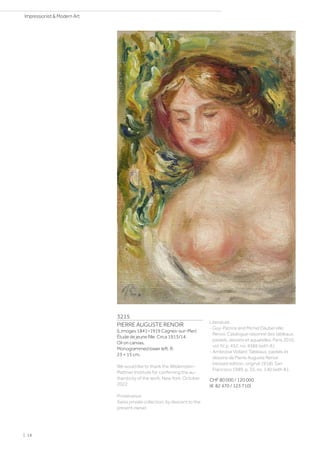 3215
PIERRE AUGUSTE RENOIR
(Limoges 1841–1919 Cagnes-sur-Mer)
Étude de jeune fille. Circa 1913/14.
Oil on canvas.
Monogrammed lower left: R.
23 × 15 cm.
We would like to thank the Wildenstein-
Plattner Institute for confirming the au-
thenticity of the work, New York, October
2022.
Provenance:
Swiss private collection, by descent to the
present owner.
Literature:
- Guy-Patrice and Michel Dauberville:
Renoir. Catalogue raisonné des tableaux,
pastels, dessins et aquarelles, Paris 2010,
vol. IV, p. 452, no. 4386 (with ill.).
- Ambroise Vollard: Tableaux, pastels et
dessins de Pierre Auguste Renoir
(revised edition, original 1918), San
Francisco 1989, p. 35, no. 140 (with ill.).
CHF 80 000 / 120 000
(€ 82 470 / 123 710)
| 18
Impressionist  Modern Art
 