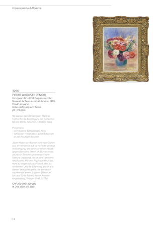 3206
PIERRE AUGUSTE RENOIR
(Limoges 1841–1919 Cagnes-sur-Mer)
Bouquet de fleurs au pichet de terre. 1885.
Öl auf Leinwand.
Unten rechts signiert: Renoir.
41 × 33,4 cm.
Wir danken dem Wildenstein-Plattner
Institut für die Bestätigung der Authentizi-
tät des Werks, New York, Oktober 2022.
Provenienz:
- wohl Galerie Barbazanges, Paris.
- Schweizer Privatbesitz, durch Erbschaft
an den heutigen Besitzer.
„Beim Malen von Blumen ruht mein Gehirn
aus. Ich verwende auf sie nicht die geistige
Anstrengung, wie wenn ich einem Modell
gegenüberstehe. Wenn ich Blumen male,
setzte ich Töne hin, probiere ich kühn
Valeurs, unbesorgt, ob ich eine Leinwand
verpfusche. Mit einer Figur würde ich das
nicht zu wagen tun, aus Furcht, alles zu
verderben. Und die Erfahrung, die ich aus
diesen Versuchen ziehe, die wende ich
nachher auf meine [Figuren-] Bilder an.“
(zit. aus: Götz Adriani, Renoir Ausstel-
lungskatalog, Tübigen 1996, S. 274).
CHF 200 000 / 300 000
(€ 206 190 / 309 280)
| 8
Impressionismus  Moderne
 