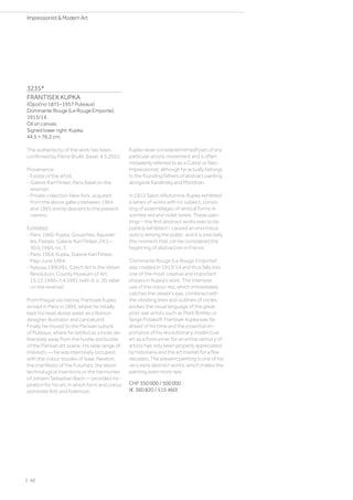 3235*
FRANTISEK KUPKA
(Opočno 1871–1957 Puteaux)
Dominante Rouge (Le Rouge Emporte).
1913/14.
Oil on canvas.
Signed lower right: Kupka.
44.5 × 76.2 cm.
The authenticity of the work has been
confirmed by Pierre Brullé, Basel, 4.5.2022.
Provenance:
- Estate of the artist.
- Galerie Karl Flinker, Paris (label on the
reverse).
- Private collection New York, acquired
from the above gallery between 1964
and 1965 and by descent to the present
owners.
Exhibited:
- Paris 1960, Kupka. Gouaches, Aquarel-
les, Pastels, Galerie Karl Flinker, 24.5.–
30.6.1960, no. 3.
- Paris 1964, Kupka, Galerie Karl Flinker,
May–June 1964.
- Nassau 1990/91, Czech Art in the Velvet
Revolution, County Museum of Art,
15.12.1990–7.4.1991 (with ill. p. 20; label
on the reverse).
From Prague via Vienna, Frantisek Kupka
arrived in Paris in 1895, where he initially
kept his head above water as a fashion
designer, illustrator and caricaturist.
Finally, he moved to the Parisian suburb
of Puteaux, where he settled as a loner, de-
liberately away from the hustle and bustle
of the Parisian art scene. His wide range of
interests — he was intensively occupied
with the colour studies of Isaac Newton,
the manifesto of the Futurists, the latest
technological inventions or the harmonies
of Johann Sebastian Bach — provided ins-
piration for his art, in which form and colour
dominate first and foremost.
Kupka never considered himself part of any
particular artistic movement and is often
mistakenly referred to as a Cubist or Neo-
Impressionist, although he actually belongs
to the founding fathers of abstract painting
alongside Kandinsky and Mondrian.
In 1912 Salon d’Automne, Kupka exhibited
a series of works with no subject, consis-
ting of assemblages of vertical forms in
sombre red and violet tones. These pain-
tings – the first abstract works ever to be
publicly exhibited – caused an enormous
outcry among the public, and it is precisely
this moment that can be considered the
beginning of abstraction in France.
'Dominante Rouge (Le Rouge Emporte)'
was created in 1913/14 and thus falls into
one of the most creative and important
phases in Kupka's work. The intensive
use of the colour red, which immediately
catches the viewer's eye, combined with
the vibrating lines and outlines of circles,
evokes the visual language of the great
post-war artists such as Mark Rothko or
Serge Poliakoff. Frantisek Kupka was far
ahead of his time and the essential im-
portance of his revolutionary, intellectual
art as a forerunner for an entire century of
artists has only been properly appreciated
by historians and the art market for a few
decades. The present painting is one of his
very early abstract works, which makes the
painting even more rare.
CHF 350 000 / 500 000
(€ 360 820 / 515 460)
| 42
Impressionist  Modern Art
 